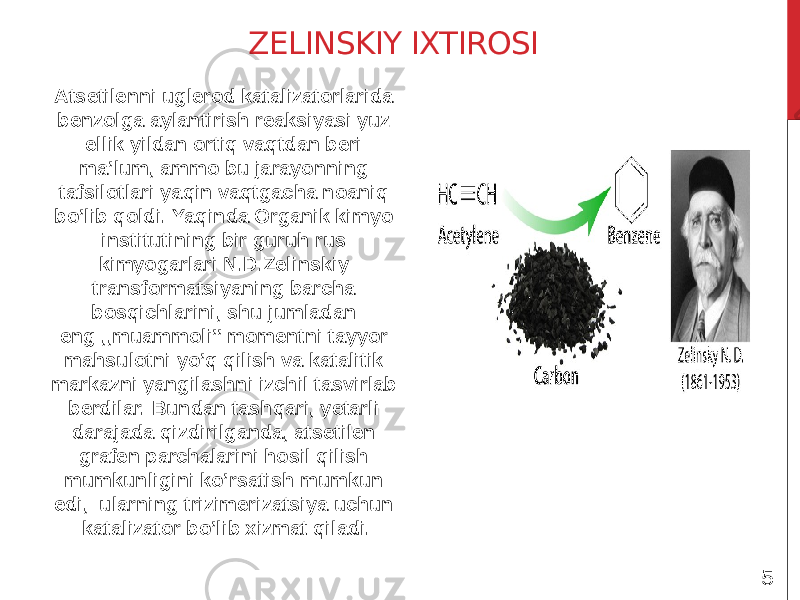 ZELINSKIY IXTIROSI Atsetilenni uglerod katalizatorlarida benzolga aylantirish reaksiyasi yuz ellik yildan ortiq vaqtdan beri ma’lum, ammo bu jarayonning tafsilotlari yaqin vaqtgacha noaniq bo’lib qoldi. Yaqinda Organik kimyo institutining bir guruh rus kimyogarlari N.D.Zelinskiy transformatsiyaning barcha bosqichlarini, shu jumladan eng ,,muammoli’’ momentni tayyor mahsulotni yo’q qilish va katalitik markazni yangilashni izchil tasvirlab berdilar. Bundan tashqari, yetarli darajada qizdirilganda, atsetilen grafen parchalarini hosil qilish mumkunligini ko’rsatish mumkun edi, ularning trizimerizatsiya uchun katalizator bo’lib xizmat qiladi. 5 