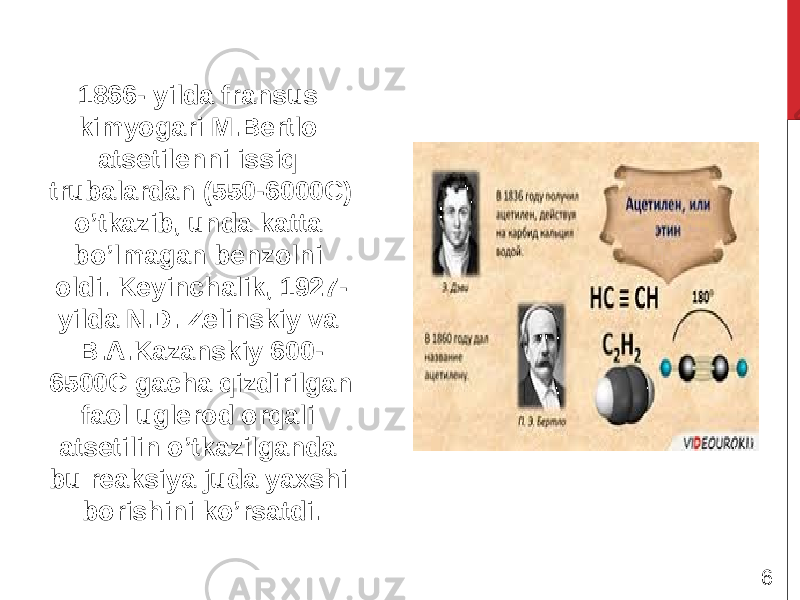 1866- yilda fransus kimyogari M.Bertlo atsetilenni issiq trubalardan (550-6000C) o’tkazib, unda katta bo’lmagan benzolni oldi. Keyinchalik, 1927- yilda N.D. Zelinskiy va B.A.Kazanskiy 600- 6500C gacha qizdirilgan faol uglerod orqali atsetilin o’tkazilganda bu reaksiya juda yaxshi borishini ko’rsatdi. 6 