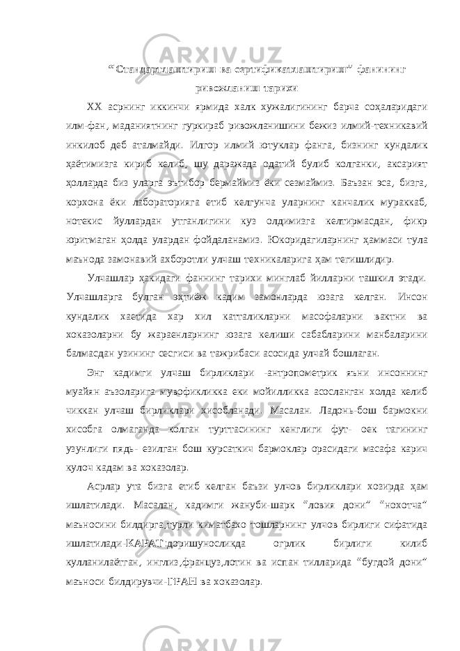 “ Стандартлаштириш ва сертификатлаштириш ” фанининг ривожланиш тарихи ХХ асрнинг иккинчи ярмида халк хужалигининг барча соҳаларидаги илм - фан , маданиятнинг гуркираб ривожланишини бежиз илмий - техникавий инкилоб деб аталмайди . Илгор илмий ютуклар фанга , бизнинг кундалик ҳаётимизга кириб келиб , шу даражада одатий булиб колганки , аксарият ҳолларда биз уларга эътибор бермаймиз ёки сезмаймиз . Баъзан эса , бизга , корхона ёки лабораторияга етиб келгунча уларнинг канчалик мураккаб , нотекис йуллардан утганлигини куз олдимизга келтирмасдан , фикр юритмаган ҳолда улардан фойдаланамиз . Юкоридагиларнинг ҳаммаси тула маънода замонавий ахборотли улчаш техникаларига ҳам тегишлидир . Улчашлар ҳакидаги фаннинг тарихи минглаб йилларни ташкил этади . Улчашларга булган эҳтиёж кадим замонларда юзага келган . Инсон кундалик хаетида хар хил катталикларни масофаларни вактни ва хоказоларни бу жараенларнинг юзага келиши сабабларини манбаларини балмасдан узининг сесгиси ва тажрибаси асосида улчай бошлаган . Энг кадимги улчаш бирликлари - антропометрик яъни инсоннинг муайян аъзоларига мувофикликка еки мойилликка асосланган холда келиб чиккан улчаш бирликлари хисобланади . Масалан . Ладонь - бош бармокни хисобга олмаганда колган турттасининг кенглиги фут - оек тагининг узунлиги пядь - езилган бош курсаткич бармоклар орасидаги масафа карич кулоч кадам ва хоказолар . Асрлар ута бизга етиб келган баъзи улчов бирликлари хозирда ҳам ишлатилади . Масалан , кадимги жануби - шарк “ ловия дони ” “ нохотча ” маъносини билдирга , турли киматбахо тошларнинг улчов бирлиги сифатида ишлатилади - КАРАТ : доришуносликда огрлик бирлиги килиб кулланилаётган , инглиз , француз , лотин ва испан тилларида “ бугдой дони ” маъноси билдирувчи - ГРАН ва хоказолар . 