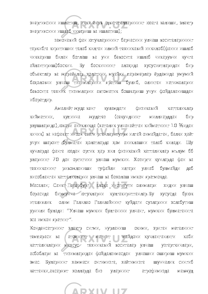 энергиясини ишлатиш , ички ёнув двигателларининг юзага келиши , электр энергиясини ишлаб чикариш ва ишлатиш );  замонавий фан ютукларининг барчасини улчаш воситаларининг таркибга киритишни талаб килган илмий - техникавий инкилоб ( фанни ишлаб чиккариш билан боглаш ва уни бевосита ишлаб чикарувчи кучга айлантириш ) боскич . Бу боскичнинг алоҳида хусусиятларидан бир объектлар ва жараёнлар ҳолатини муайян парамерлар ёрдамида умумий баҳоловчи улчаш тизимларини яратиш булиб , олинган натижаларни бевосита техник тизимларни автоматик бошкариш учун фойдаланишдан иборатдир .  Амалиёт жуда кенг куламдаги физикавий катталиклар кийматини , купинча жудатез ( секунднинг миллиарддан бир улушларида ), юкори аникликда ( хатолик улчанаётган кийматнинг 10 % идан кичик ) ва нафакат инсон сезги рганларитугри илгай оимайдаган , балки ҳаёт учун шароит булмаган ҳолатларда ҳам аниклашни талаб килади . Шу кунларда фанга юздан ортик ҳар хил физикавий катталиклар мълум бб уларнинг 70 дан ортигини улчаш мумкин . Хозирги кунларда фан ва техниканинг ривожланиши туфайли илгари улчаб булмайди деб хисобланган катталикларни улчаш ва бохолаш имкон яратмокда . Масалан ; Санкт - Петербург ало қ а институти олимлари хидни улчаш борасида бирмунча ютукларни кулгакиритганлар . Бу хусусда буюк италиялик олим Галилео Галилейнинг куйдаги сузларини эслабутиш уринли булади : “ Улчаш мумкин булганини улчанг , мумкин булмаганига эса имкон яратинг ” . Конденсатрнинг электр сигми , нурланиш окими , эриган металнинг темпераси ва атомнинг магнит майдони кучланганлиги каби катталикларни махсус техникавий воситалар улчаш узгарткичлари , асбоблари ва тизимларидан фойдаланмасдан улчашни ошириш мумкин эмас . Буларнинг хаммаси онгимизга , хаётимизга шунчалик сингиб кетганки , аксарият холларда биз уларнинг атрофимизда мавжуд 