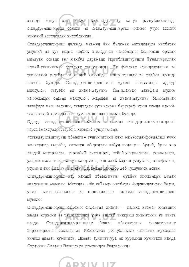 хакида конун хам кабул килинади . Бу конун республикамизда стандартлаштириш сохаси ва стандартлаштириш тизими учун асосий конуний асослардан хисобланади . Стандартлаштириш деганда мавжуд ёки булажак масалаларга нисбатан умумий ва куп марта тадбик этиладиган талабларни белгилаш оркали маълуам сохада энг макбул даражада тартиблаштиришга йуналтирилган илмий - техникавий фаолият тушунилади . Бу фаолият стандартларни ва техниквий талабларни ишлаб чикишда , нашр этишди ва тадбик этишда намоён булади . Стандартлаштиришнинг мухим натижалари одатда махсулот , жараён ва хизматларнинг белгиланган вазифага мухим натижалари одатда махсулот , жараёен ва хизматларнинг белгиланган вазифага масс келиши , савдодаги тусикларни бартараф этиш хамда илмий - техникавий хамкорликка кумаклашишда намоен булади . Одатда стандартлаштириш объекти сифатида стандартлаштириладиган нарса ( махсулот , жараён , хизмат ) тушунилади . « стандартлаштириш объекти » тушунчасини кенг маъноодаифондалаш учун « махсулот , жараён , хизмат » иборалари кабул килинган булиб , буни хар кандай материалга , таркибий кисмларга , асбоб - ускуналарга , тизимларга , уларни мослигига , конун - коидасига , иш олиб бориш услубига , вазифасига , усулига ёки фаолиятига кенг даражада дахлдор деб тушунмок лозим . Стандартлаштириш хар кандай объектининг муайян жихатлари Билан чекланиши мумкин . Масалан , оёк кийимга нисбатан ёндашиладиган булса , унинг катта - кичиклиги ва пишиклигини алохида стандартлаштириш мумкин . Стандартлаштириш объекти сифатида хизмат – халкка хизмат килишни хамда корхона ва ташкилотлар учун ишлаб чикариш хизматини уз ичига олади . Стандартлаштиришнинг бошка объекктлари фаолиятининг бириктирилган сохаларида Узбекистон республикаси табиатни мухофаза килиш давлат кумитаси , Давлат архитектура ва курилиш кумитаси хамда Согликни Саклаш Вазирлиги томонидан белгиланади . 