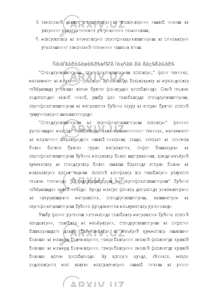 3. замонавий давлат стандартлари ва эталонларини ишлаб чикиш ва уларнинг халкаро тизимга уйгунлигини таъминлаш ; 4. махсулотлар ва хизматларни сертификациялаштириш ва синовларни утказишнинг замонавий тизимини ташкил этиш . Ñòàíäàðòëàøòèðèøíèíã ìà қ ñàä âà âàçèôàëàðè “ Стандартлаштириш , сертификатлаштириш асослари ,” фани техника , менежмент ва маркетинг соҳалари йуналишида бакалаврлар ва мухандислар тайёрлашда утилиши лозим булган фанлардан ҳисобланади . Олий таълим андозасидан келиб чикиб , ушбу фан талабаларда стандартлаштириш , сертификатлаштириш ва метрология буйича зарур ва етарли булган асосий тушунчаларни шакллантиради . “ Стандартлаштириш ва сертификатлаштириш асослари ” фанини урганишдан максад : талабаларда халк хужалигининг техника , менежмент ва маркетинг соҳаларидаги ишлаб - чикариш , савдо , назорат ва исътмол билан боглик булган турли метрологик , сифат бошкаруви ва сертификатлаштириш буйича масалалар билан шугулланиш , ҳамда меъёрий ҳужжатлар ва стандартлар билан ишлаш борасида етарли билим ва малакаларни ҳосил килиш . Асосий вазифалар эса талабларни узлуксиз таълим тизимида “ Стандартлаштириш ва сертификатлаштириш ” буйича тайёрлашдан келиб чикади . Бунда махсус фанлар доирасида ривожланувчи ва чукурлашувчи метрология , стандартлаштириш , квашметрия ва сертификатлаштириш буйича фундаментал маълумотлар урганилади . Ушбу фанни урганиш натижасида талабалар метрология буйича асосий коидаларни , талаблар ва меъёрларни , стандартлаштириш ва сифатни бошкаришдаги давлат баённомалари ва меъёрий ҳужжатлар ишлашни билиши ва мавжуд билимларини , тажрибаларини амалий фаолиятда куллай билиши ва мавжуд билимларини , тажрибаларини амалий фаолиятда куллай билиши лозим ҳисобланади . Бу ҳозирги кунда , айникса , жаҳон андозаларига мос келуви маҳсулотларни ишлаб чикиш ва унинг 