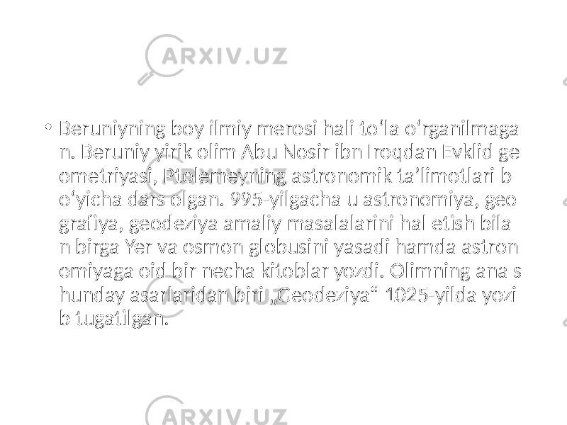 • Beruniyning boy ilmiy merosi hali toʻla oʻrganilmaga n. Beruniy yirik olim Abu Nosir ibn Iroqdan Evklid ge ometriyasi, Ptolemeyning astronomik taʼlimotlari b oʻyicha dars olgan. 995-yilgacha u astronomiya, geo grafiya, geodeziya amaliy masalalarini hal etish bila n birga Yer va osmon globusini yasadi hamda astron omiyaga oid bir necha kitoblar yozdi. Olimning ana s hunday asarlaridan biri „Geodeziya“ 1025-yilda yozi b tugatilgan. 