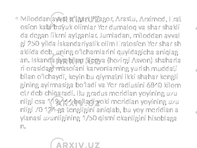 • Milod dan avval oʻtga n Pifa gor, Arast u, Ar ximed , Era t osfen kabi buyu k olim lar Y er du malo q va shar shakl i da de gan fi krni aytga nlar. Jumla dan, milo ddan avva l gi 250 -yild a iska ndar iyalik olim Erato sfen Yer s har sh aklida deb , unin g oʻlc ham larini quyi dagic ha an iqlag an. Is kanda riya bilan Sieny a (ho zirgi Asvo n) sh aharl a ri ora sidag i mas ofani karv onlar ning yurish mu ddati bilan oʻlch aydi, keyin bu q iyma tni ik ki sha har k engli gining ayir masig a bo ʻladi v a Yer radi usini 6840 kilom etr de b ch iqara di. Bu grad us m eridia n yo yining uzu nligi e sa 11 9,44 4 boʻ ladi y oki m eridi an yo yinin g uzu nligi 7 0 12 1 ga t engli gini a niqla b, bu yoy m erid ian a ylana si uzu nligin ing 1 /50 q ismi ekan ligini hisob laga n. 