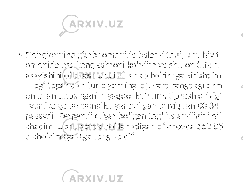 • Qoʻrgʻonning gʻarb tomonida baland togʻ, janubiy t omonida esa keng sahroni koʻrdim va shu on (ufq p asayishini oʻlchash usulini) sinab koʻrishga kirishdim . Togʻ tepasidan turib yerning lojuvard rangdagi osm on bilan tutashganini yaqqol koʻrdim. Qarash chizigʻ i vertikalga perpendikulyar boʻlgan chiziqdan 00 341 pasaydi. Perpendikulyar boʻlgan togʻ balandligini oʻl chadim, u shu yerda qoʻllanadigan oʻlchovda 652,05 5 choʻzim (gaz)ga teng keldi“. 