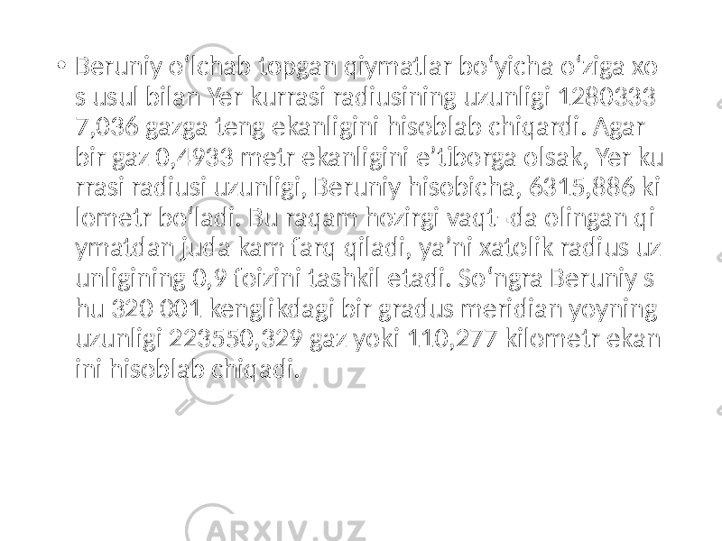 • Beruniy oʻlchab topgan qiymatlar boʻyicha oʻziga xo s usul bilan Yer kurrasi radiusining uzunligi 1280333 7,036 gazga teng ekanligini hisoblab chiqardi. Agar bir gaz 0,4933 metr ekanligini eʼtiborga olsak, Yer ku rrasi radiusi uzunligi, Beruniy hisobicha, 6315,886 ki lometr boʻladi. Bu raqam hozirgi vaqt¬da olingan qi ymatdan juda kam farq qiladi, yaʼni xatolik radius uz unligining 0,9 foizini tashkil etadi. Soʻngra Beruniy s hu 320 001 kenglikdagi bir gradus meridian yoyning uzunligi 223550,329 gaz yoki 110,277 kilometr ekan ini hisoblab chiqadi. 