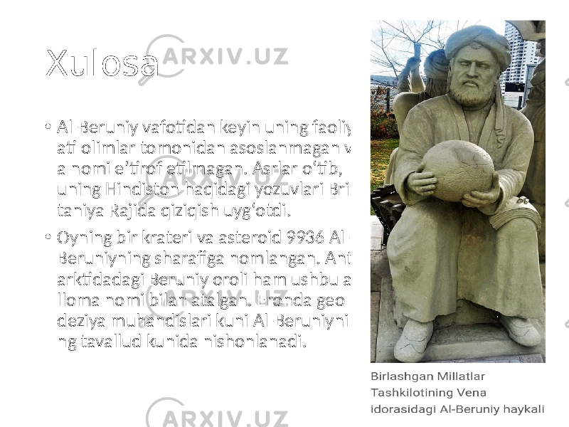 Xulosa • Al-Beruniy vafotidan keyin uning faoliy ati olimlar tomonidan asoslanmagan v a nomi eʼtirof etilmagan. Asrlar oʻtib, uning Hindiston haqidagi yozuvlari Bri taniya Rajida qiziqish uygʻotdi. • Oyning bir krateri va asteroid 9936 Al- Beruniyning sharafiga nomlangan. Ant arktidadagi Beruniy oroli ham ushbu a lloma nomi bilan atalgan. Eronda geo deziya muhandislari kuni Al-Beruniyni ng tavallud kunida nishonlanadi. 