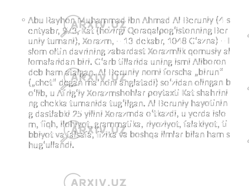 • Abu R ayho n Mu ham mad ibn A hmad Al-B erun iy (4- s entya br, 97 3, Ka t (ho zirgi Qoraq alpo gʻisto nnin g Ber uniy t uman i), Xo razm , – 1 3-dek abr, 1048 Gʻazn a) – I slom oltin davri ning zabar dast Xoraz mlik qomu siy a l lomal arida n bir i. Gʻa rb till arida unin g ism i Alib oron deb h am a talga n. Al- Beru niy no mi fo rsch a „bir un“ („che t“ de gan m aʼno ni an glata di) so ʻzida n olin gan b oʻlib, u Afr igʻiy X oraz msho hlar poyta xti Ka t sha hrini ng ch ekka tuma nida tugʻil gan. Al-Be runiy hayo tinin g das tlabk i 25 y ilini X orazm da o ʻtkaz di, u yerda islo m, fiq h, ilo hiyot , gram mati ka, r iyoziy ot, fa lakiy ot, ti bbiyo t va f alsafa , fizi ka va bosh qa ilm lar b ilan h am s hugʻu lland i. 