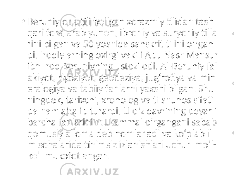 • Beruniy ona tili boʻlgan xorazmiy tilidan tash qari fors, arab yunon, ibroniy va suryoniy tilla rini bilgan va 50 yoshida sanskrit tilini oʻrgan di. Iroqiylarning oxirgi vakili Abu Nasr Mansur ibn Iroq Beruniyning ustozi edi. Al-Beruniy fal akiyot, riyoziyot, geodeziya, jugʻrofiya va min eralogiya va tabiiy fanlarni yaxshi bilgan. Shu ningdek, tarixchi, xronolog va tilshunos sifati da ham ajralib turardi. U oʻz davrining deyarli barcha fanlarini mukammal oʻrgangani sabab qomusiy alloma deb nomlanadi va koʻplab il m sohalarida tinimsiz izlanishlari uchun moʻl- koʻl mukofotlangan. 