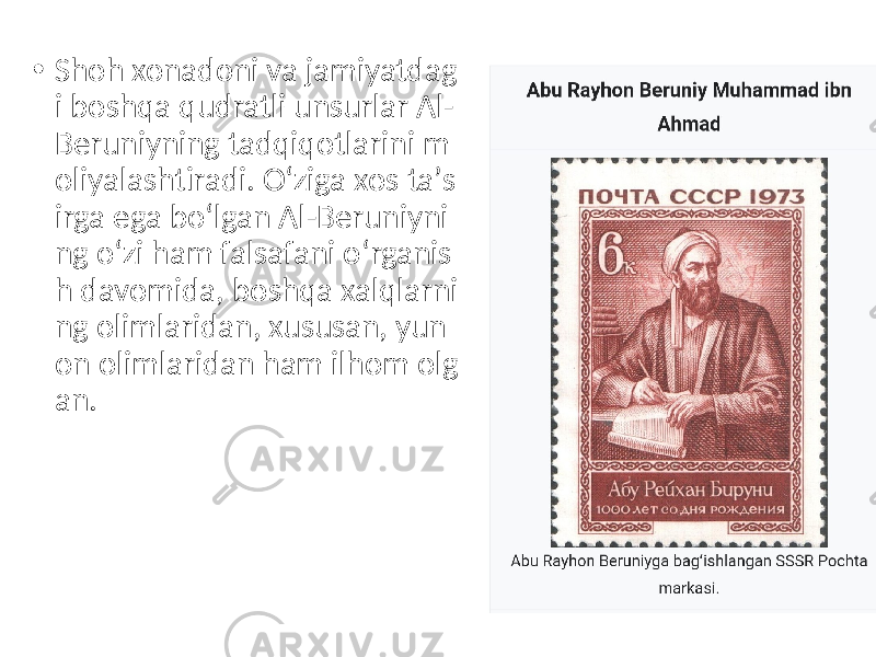 • Shoh xonadoni va jamiyatdag i boshqa qudratli unsurlar Al- Beruniyning tadqiqotlarini m oliyalashtiradi. Oʻziga xos taʼs irga ega boʻlgan Al-Beruniyni ng oʻzi ham falsafani oʻrganis h davomida, boshqa xalqlarni ng olimlaridan, xususan, yun on olimlaridan ham ilhom olg an. 