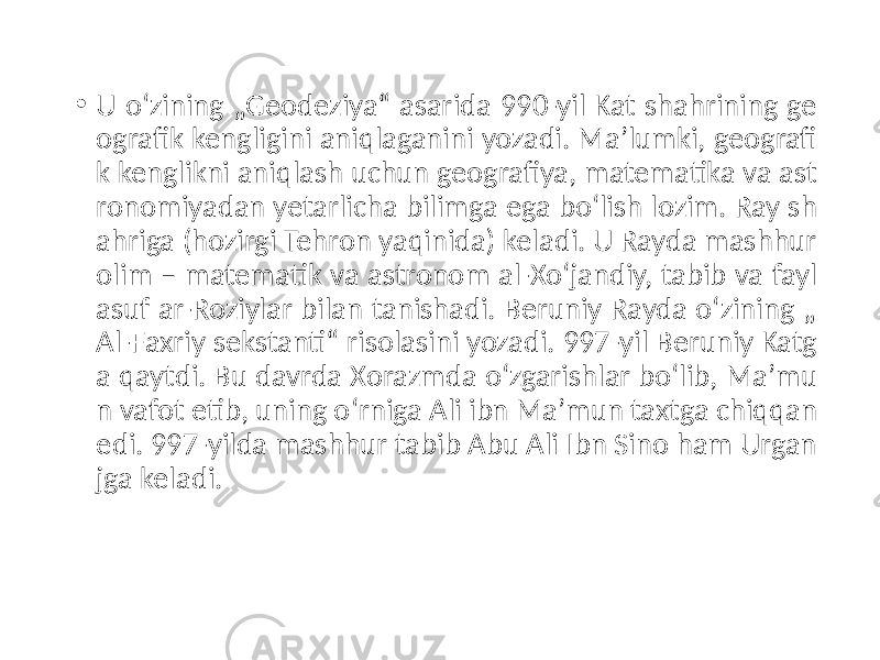 • U oʻzining „Geodeziya“ asarida 990-yil Kat shahrining ge ografik kengligini aniqlaganini yozadi. Maʼlumki, geografi k kenglikni aniqlash uchun geografiya, matematika va ast ronomiyadan yetarlicha bilimga ega boʻlish lozim. Ray sh ahriga (hozirgi Tehron yaqinida) keladi. U Rayda mashhur olim – matematik va astronom al-Xoʻjandiy, tabib va fayl asuf ar-Roziylar bilan tanishadi. Beruniy Rayda oʻzining „ Al-Faxriy sekstanti“ risolasini yozadi. 997-yil Beruniy Katg a qaytdi. Bu davrda Xorazmda oʻzgarishlar boʻlib, Maʼmu n vafot etib, uning oʻrniga Ali ibn Maʼmun taxtga chiqqan edi. 997-yilda mashhur tabib Abu Ali Ibn Sino ham Urgan jga keladi. 