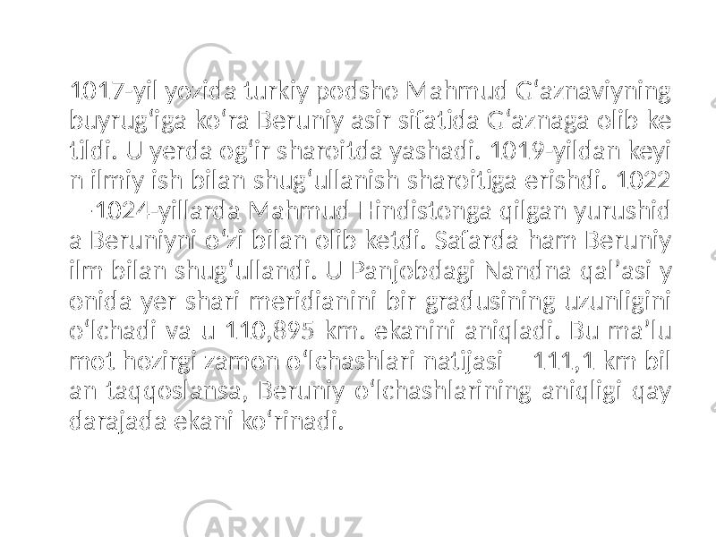 1017-yil yozida turkiy podsho Mahmud Gʻaznaviyning buyrugʻiga koʻra Beruniy asir sifatida Gʻaznaga olib ke tildi. U yerda ogʻir sharoitda yashadi. 1019-yildan keyi n ilmiy ish bilan shugʻullanish sharoitiga erishdi. 1022 —1024-yillarda Mahmud Hindistonga qilgan yurushid a Beruniyni oʻzi bilan olib ketdi. Safarda ham Beruniy ilm bilan shugʻullandi. U Panjobdagi Nandna qalʼasi y onida yer shari meridianini bir gradusining uzunligini oʻlchadi va u 110,895 km. ekanini aniqladi. Bu maʼlu mot hozirgi zamon oʻlchashlari natijasi – 111,1 km bil an taqqoslansa, Beruniy oʻlchashlarining aniqligi qay darajada ekani koʻrinadi. 