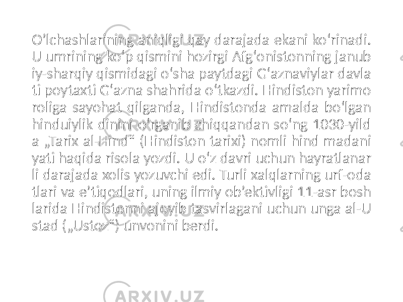 O’lchashlarining aniqligi qay darajada ekani koʻrinadi. U umrining koʻp qismini hozirgi Afgʻonistonning janub iy-sharqiy qismidagi oʻsha paytdagi Gʻaznaviylar davla ti poytaxti Gʻazna shahrida oʻtkazdi. Hindiston yarimo roliga sayohat qilganda, Hindistonda amalda boʻlgan hinduiylik dinini oʻrganib chiqqandan soʻng 1030-yild a „Tarix al-Hind“ (Hindiston tarixi) nomli hind madani yati haqida risola yozdi. U oʻz davri uchun hayratlanar li darajada xolis yozuvchi edi. Turli xalqlarning urf-oda tlari va eʼtiqodlari, uning ilmiy ob’ektivligi 11-asr bosh larida Hindistonni ajoyib tasvirlagani uchun unga al-U stad („Ustoz“) unvonini berdi. 