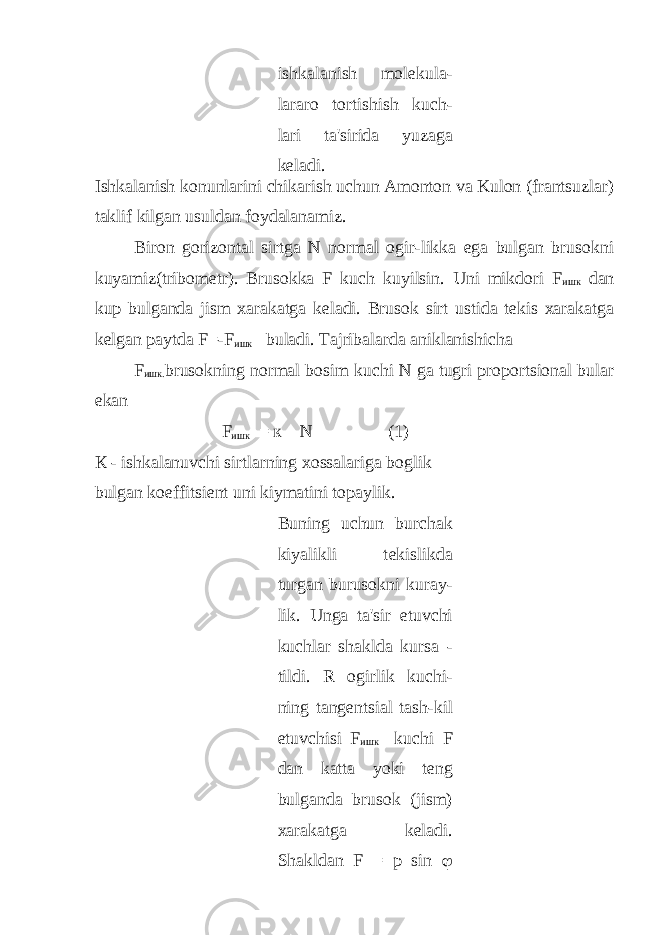  ishkalanish mol е kula- lararo tortishish kuch- lari ta&#39;sirida yuzaga k е ladi. Ishkalanish konunlarini chikarish uchun Amonton va Kulon (frantsuzlar) taklif kilgan usuldan foydalanamiz. Biron gorizontal sirtga N normal ogir-likka ega bulgan brusokni kuyamiz(tribom е tr). Brusokka F kuch kuyilsin. Uni mikdori F ишк dan kup bulganda jism xarakatga kеladi. Brusok sirt ustida tеkis xarakatga kеlgan paytda F=-F ишк buladi. Tajribalarda aniklanishicha F ишк . brusokning normal bosim kuchi N ga tugri proportsional bular ekan F ишк = к N (1) К - ishkalanuvchi sirtlarning xossalariga boglik bulgan koeffitsi е nt uni kiymatini topaylik. Buning uchun burchak kiyalikli t е kislikda turgan burusokni kuray- lik. Unga ta&#39;sir etuvchi kuchlar shaklda kursa - tildi. R ogirlik kuchi- ning tang е ntsial tash-kil etuvchisi F ишк kuchi F dan katta yoki tеng bulganda brusok (jism) xarakatga kеladi. Shakldan F = p sin  