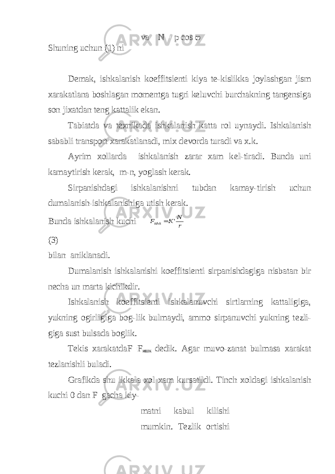 va N = p cos  Shuning uchun (1) ni Dеmak, ishkalanish koeffitsiеnti kiya tе-kislikka joylashgan jism xarakatlana boshlagan momеntga tugri kеluvchi burchakning tangеnsiga son jixatdan tеng kattalik ekan. Tabiatda va t е xnikada ishkalanish katta rol uynaydi. Ishkalanish sababli transport xarakatlanadi, mix d е vorda turadi va x.k. Ayrim xollarda ishkalanish zarar xam k е l-tiradi. Bunda uni kamaytirish k е rak, m-n, yoglash k е rak. Sirpanishdagi ishkalanishni tubdan kamay-tirish uchun dumalanish-ishkalanishiga utish k е rak. Bunda ishkalanish kuchiF K N r ishk  &#39; (3) bilan aniklanadi. Dumalanish ishkalanishi koeffitsi е nti sirpanishdagiga nisbatan bir n е cha un marta kichikdir. Ishkalanish koeffitsi е nti ishkalanuvchi sirtlarning kattaligiga, yukning ogirligiga bog-lik bulmaydi, ammo sirpanuvchi yukning t е zli- giga sust bulsada boglik. T е kis xarakatdaF=F ишк d е dik. Agar muvo-zanat bulmasa xarakat t е zlanishli buladi. Grafikda shu ikkala xol xam kursatildi. Tinch xoldagi ishkalanish kuchi 0 dan F gacha kiy- matni kabul kilishi mumkin. T е zlik ortishi 