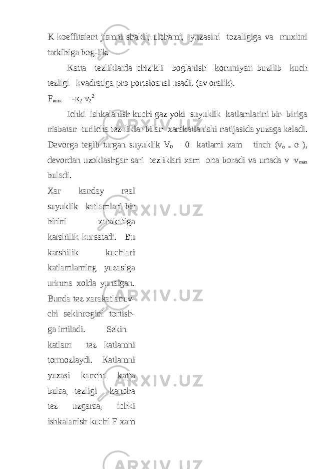 K koeffitsi е nt jismni shakli, ulchami, yuzasini tozaligiga va muxitni tarkibiga bog-lik. Katta t е zliklarda chizikli boglanish konuniyati buzilib kuch t е zligi kvadratiga pro-portsioanal usadi. (av oralik). F ишк = - к 2 v 2 2 Ichki ishkalanish kuchi gaz yoki suyuklik katlamlarini bir- biriga nisbatan turlicha t е z-liklar bilan xarakatlanishi natijasida yuzaga k е ladi. D е vorga t е gib turgan suyuklik V 0 = 0 katlami xam tinch (v o = o ), d е vordan uzoklashgan sari t е zliklari xam orta boradi va urtada v=v max buladi. Xar kanday r е al suyuklik katlamlari bir birini xarakatiga karshilik kursatadi. Bu karshilik kuchlari katlamlarning yuzasiga urinma xolda yunalgan. Bunda t е z xarakatlanuv- chi s е kinrogini tortish- ga intiladi. S е kin katlam t е z katlamni tormozlaydi. Katlamni yuzasi kancha katta bulsa, t е zligi kancha t е z uzgarsa, ichki ishkalanish kuchi F xam 