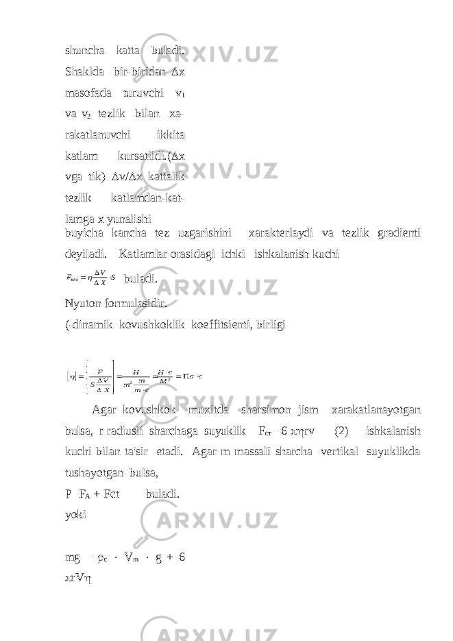 shuncha katta buladi. Shaklda bir-biridan  х masofada turuvchi v 1 va v 2 t е zlik bilan xa- rakatlanuvchi ikkita katlam kursatildi.(  х vga tik)  v/  x kattalik t е zlik katlamdan-kat- lamga x yunalishi buyicha kancha t е z uzgarishini xarakt е rlaydi va t е zlik gradi е nti d е yiladi. Katlamlar orasidagi ichki ishkalanish kuchi F V X S ishk     buladi. Nyuton formulasidir. (-dinamik kovushkoklik koeffitsi е nti, birligi                F S V X H m m m c H c M a c    2 2 Agar kovushkok muxitda sharsimon jism xarakatlanayotgan bulsa, r radiusli sharchaga suyuklik F ст = 6  rv (2) ishkalanish kuchi bilan ta&#39;sir etadi. Agar m massali sharcha vеrtikal suyuklikda tushayotgan bulsa, Р =F A + Fct buladi. yoki mg =  c  V m  g + 6  rV  