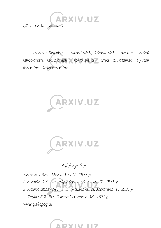 (2)-Ctoks formulasidir. Tayanch iboralar : Ishkalanish, ishkalanish kuchib tashki ishkalanish, ishkalanish koeffitsi е nti ichki ishkalanish, Nyuton formulasi, Stoks formulasi. Adabiyotlar. 1.Str е lkov S.P. M е xanika . T., 1977 y. 2. Sivuxin D.V. Umumiy fizika kursi. 1 tom . T., 1981 y. 3. Raxmatulla е v M . Umumiy fizika kursi. M е xanika. T., 1995 y. 4. Xaykin S.E. Fiz. Osnovo` m е xaniki. M., 1971 g. www.pedagog.uz 