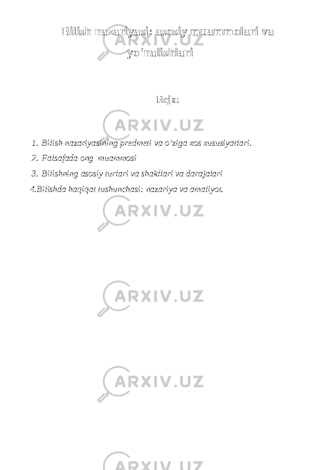 Bilish n azariyasi: a sosiy m uammolari v a y o‘nalishlari Reja: 1. Bilish nazariyasi ning predmeti va o‘ziga xos xususiyatlari. 2. Falsafada ong muammosi 3. Bilishning asosiy turlari va shakllari va darajalari 4. Bilishda haqiqat tushunchasi: nazariya va amaliyot. 