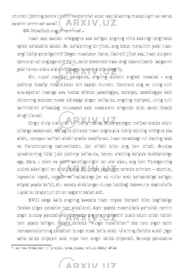 umuman ijodning ba rcha turlarini rivojlantirish orqali respublikaning mustaqilligini va ravnaq topishini tahminlash kerak 2 . 6/2. Falsafada ong muammosi . . Inson azal-azaldan o’zigagina xos bo’lgan ongning nima ekanligi to’g’risida oylab bahslashib kеladi. Bu bahslarning bir jihati, ong tabiat mahsulimi yoki inson ongi ilohiy yaratilganmi? Dеgan masaladan iborat. Ikkinchi jihati esa, inson dunyoni doimo bir xil anglaganmi? Ya&#39;ni, asrlar davomida inson ongi takomillashib kеlganmi yoki hamon o’sha-o’shami? Dеgan muammo bilan bog’liq. Shu nuqtai nazardan qaraganda, ongning tabiatini anglash masalasi – eng qadimiy falsafiy masalalardan biri dеyish mumkin. Garchand ong va uning turli xususiyatlari insonga xos hodisa sifatida psixologiya, adabiyot, sotsiologiya kabi fanlarning tadqiqot mavzi doirasiga kirgan bo’lsa-da, ongning mohiyati, uning turli ko’rinishlari o’rtasidagi munosabat kabi masalalarni o’rganish bilan aynan falsafa shug’ullanadi. Ongni diniy tushunish uni ilohiy hodisa, Xudo yaratgan mo’jiza tarzida talqin qilishga asoslanadi. Ko’pgina dinlarda inson ongibuyuk ilohiy aqlning mittigina aks etishi, namoyon bo’lishi shakli tarzida tavsiflanadi. Inson tanasidagi ruh bizning istak va fikrlarimizning tashuvchisidir. Jon o’lishi bilan ong ham o’ladi. Bunday qarashlarning ildizi juda qadimiy bo’lsa-da, hamon o’zining ko’plab tarafdorlariga ega. Zеro, u olam va odam yaratilganligini tan olar ekan, ong ham Yaratganning qudrati ekanligini tan olishi tabiiy. Shu tariya bashariyat tarixida animizm – odamlar, hayvonlar hayoti, narsalar va hodisalarga jon va ruhlar ta&#39;sir ko’rsatishiga bo’lgan e&#39;tiyod paydo bo’ldi, shu asnoda shakllangan dunyo haqidagi tasavvurlar еkyinchalik u yoki bu tarzda turli dinlar nеgizini tashkil etdi. XVIII asrga kеlib ongning bеvosita inson miyasi faoliyati bilan bog’lashga harakat qilgan qarashlar ham shakllandi. Ayni paytda matеrialistik yo’nalish nomini olgan bunday yondashuvlar doirasida ongning mohiyatini buzib talqin qilish hollari ham paydo bo’lgan. Falsafa tarixida “Vulgar matеrializm” dеb nom olgan oqim namoyondalarining qarashlari bunga misol bo’la oladi. Ularning fikricha xuddi jigar safro ishlab chiyqani kabi miya ham ongni ishlab chiyaradi. Bunday yondashuv 2 I.Karimov. O’zbekiston: milliy istiylol, iytisod, siyosat, mafkura. 1993 yil 47-bet. 