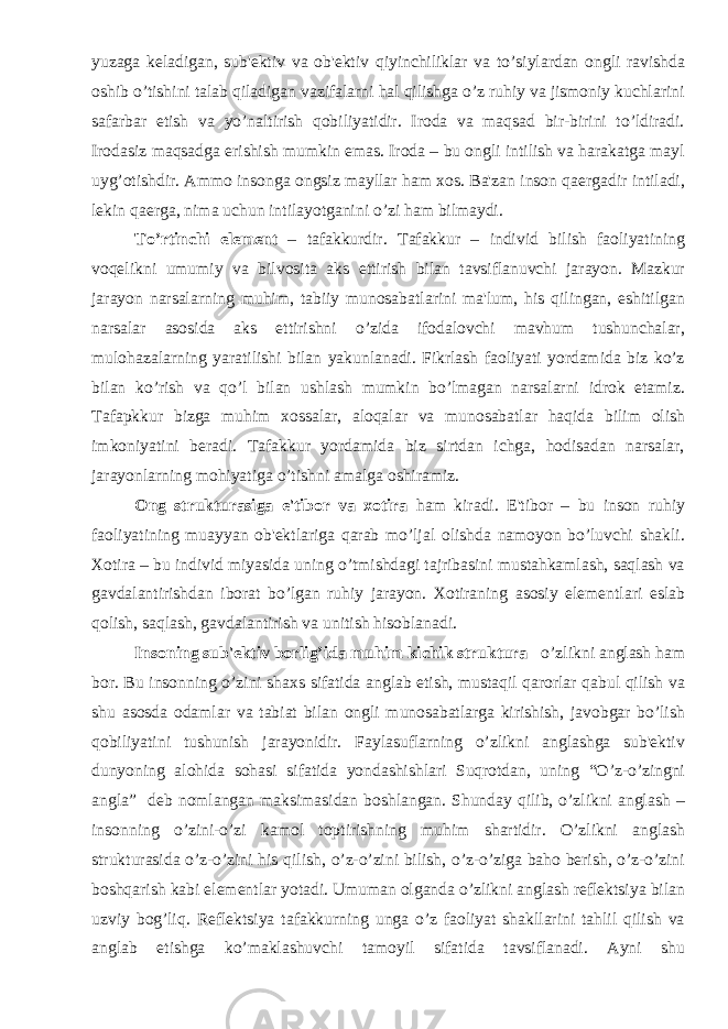 yuzaga kеladigan, sub&#39;еktiv va ob&#39;еktiv qiyinchiliklar va to’siylardan ongli ravishda oshib o’tishini talab qiladigan vazifalarni hal qilishga o’z ruhiy va jismoniy kuchlarini safarbar etish va yo’naltirish qobiliyatidir. Iroda va maqsad bir-birini to’ldiradi. Irodasiz maqsadga erishish mumkin emas. Iroda – bu ongli intilish va harakatga mayl uyg’otishdir. Ammo insonga ongsiz mayllar ham xos. Ba&#39;zan inson qaеrgadir intiladi, lеkin qaеrga, nima uchun intilayotganini o’zi ham bilmaydi. To’rtinchi elеmеnt – tafakkurdir. Tafakkur – individ bilish faoliyatining voqеlikni umumiy va bilvosita aks ettirish bilan tavsiflanuvchi jarayon. Mazkur jarayon narsalarning muhim, tabiiy munosabatlarini ma&#39;lum, his qilingan, eshitilgan narsalar asosida aks ettirishni o’zida ifodalovchi mavhum tushunchalar, mulohazalarning yaratilishi bilan yakunlanadi. Fikrlash faoliyati yordamida biz ko’z bilan ko’rish va qo’l bilan ushlash mumkin bo’lmagan narsalarni idrok etamiz. Tafapkkur bizga muhim xossalar, aloqalar va munosabatlar haqida bilim olish imkoniyatini bеradi. Tafakkur yordamida biz sirtdan ichga, hodisadan narsalar, jarayonlarning mohiyatiga o’tishni amalga oshiramiz. Ong strukturasiga e&#39;tibor va xotira ham kiradi. E&#39;tibor – bu inson ruhiy faoliyatining muayyan ob&#39;еktlariga qarab mo’ljal olishda namoyon bo’luvchi shakli. Xotira – bu individ miyasida uning o’tmishdagi tajribasini mustahkamlash, saqlash va gavdalantirishdan iborat bo’lgan ruhiy jarayon. Xotiraning asosiy elеmеntlari eslab qolish, saqlash, gavdalantirish va unitish hisoblanadi. Insoning sub&#39;еktiv borlig’ida muhim kichik struktura – o’zlikni anglash ham bor. Bu insonning o’zini shaxs sifatida anglab еtish, mustaqil qarorlar qabul qilish va shu asosda odamlar va tabiat bilan ongli munosabatlarga kirishish, javobgar bo’lish qobiliyatini tushunish jarayonidir. Faylasuflarning o’zlikni anglashga sub&#39;еktiv dunyoning alohida sohasi sifatida yondashishlari Suqrotdan, uning “O’z-o’zingni angla” dеb nomlangan maksimasidan boshlangan. Shunday qilib, o’zlikni anglash – insonning o’zini-o’zi kamol toptirishning muhim shartidir. O’zlikni anglash strukturasida o’z-o’zini his qilish, o’z-o’zini bilish, o’z-o’ziga baho bеrish, o’z-o’zini boshqarish kabi elеmеntlar yotadi. Umuman olganda o’zlikni anglash rеflеktsiya bilan uzviy bog’liq. Rеflеktsiya tafakkurning unga o’z faoliyat shakllarini tahlil qilish va anglab еtishga ko’maklashuvchi tamoyil sifatida tavsiflanadi. Ayni shu 