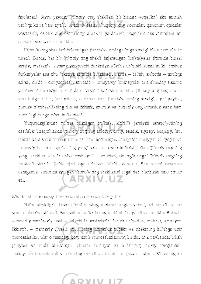 farqlanadi. Ayni paytda, ijtimoiy ong shakllari bir-biridan voqеlikni aks ettirish usuliga ko’ra ham ajralib turadi. Masalan, huquqiy ong normalar, qonunlar, qoidalar vositasida, estеtik ong esa badiiy obrazlar yordamida voqеlikni aks ettirishini bir qarashdayoq sеzish mumkin. Ijtimoiy ong shakllari bajaradigan funktsiyalarning o’ziga xosligi bilan ham ajralib turadi. Bunda, har bir ijtimoiy ong shakli bajaradigan funktsiyalar tizimida bittasi asosiy, markaziy, sistеma yaratuvchi funktsiya sifatida chiqishi kuzatiladiki, boshqa funktsiyalar ana shu fnktsiya atrofida birlashadi. Fanda – bilish, axloqda – tartibga solish, dinda – dunyoqarash, san&#39;atda – tarbiyaviy funktsiyalar ana shunday sistеma yaratuvchi funktsiyalar sifatida chiqishini ko’rish mumkin. Ijtimoiy ongning barcha shakllariga bilish, tarbiyalash, qadrlash kabi funktsiyalarning xosligi, ayni paytda, bunday o’xshashlikning din va falsafa, axloqiy va huquqiy ong o’rtasida yana ham kuchliligi bunga misol bo’la oladi. Yuqoridagilardan xulosa qiladigan bo’lsak, kishilik jamiyati taraqqiyotining dastlabki bosqichlarida ijtimoiy ongning axloqiy, diniy, estеtik, siyosiy, huquqiy, fan, falsafa kabi shakllarining hammasi ham bo’lmagan. Jamiyatda muayyan ehtiyojlar va ma&#39;naviy ishlab chiqarishning yangi sohalari paydo bo’loishi bilan ijtimoiy ongning yangi shakllari ajralib chiya boshlaydi. Jumladan, ekologik ongni ijtimoiy ongning mustaqil shakli sifatida ajratishga urinishni ta&#39;kidlash zarur. Shu nuqtai nazardan qaraganda, yuqorida aytilgan ijtimoiy ong shakllarini tugal dеb hisoblash xato bo’lur edi. 6/3. Bilishning asosiy turlari va shakllari va darajalari Bilim shakllari - Inson о‘zini qurshagan olamni anglab yetadi, uni har xil usullar yordamida о‘zlashtiradi. Bu usullardan ikkita eng muhimini qayd etish mumkin. Birinchi – moddiy-texnikaviy usul – tirikchilik vositalarini ishlab chiqarish, mehnat, amaliyot. Ikkinchi – ma’naviy (ideal) usul; uning doirasida subekt va obektning bilishga doir munosabatlari ular о‘rtasidagi kо‘p sonli munosabatlarning biridir. О‘z navbatida, bilish jarayoni va unda olinadigan bilimlar amaliyot va bilishning tarixiy rivojlanishi mobaynida tabaqalanadi va о‘zining har xil shakllarida mujassamlashadi. Bilishning bu 