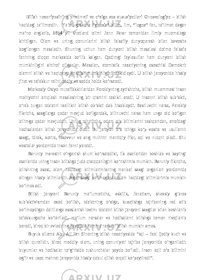  Bilish nazariyasining predmeti va o‘ziga xos xususiyatlari Gnoseologiya – bilish haqidagi ta’limotdir. Ya’ni, grekcha “gnosis”- bilim, ilm, “logos” -fan, ta’limot degan ma’no anglatib, 1854 yil shotland olimi Jonn Ferer tomonidan ilmiy muomalaga kiritilgan. Olam va uning qonunlarini bilish falsafiy dunyoqarash bilan bevosita bog’langan masaladir. Shuning uchun ham dunyoni bilish masalasi doimo falsafa fanining di q qat markazida bo’lib kelgan. Qadimgi faylasuflar ham dunyoni bilish mumkinligini ehtirof qilganlar. Masalan, atomistik nazariyaning asoschisi Demokrit olamni bilish va haqiqatga erishish mumkinligini tahkidlaydi. U bilish jarayonida hissiy jihat va tafakkur rolini oddiy va sodda holda ko’rsatadi. Markaziy Osiyo mutaffakkirlaridan Farobiyning aytishicha, bilish muammosi inson mohiyatini aniqlash masalasining bir qismini tashkil etadi. U insonni bilish sub’ekti, o’rab turgan tabiatni re a llikni bilish ob’ekti deb hisoblaydi. Seziluvchi narsa, Farobiy fikricha, sezgilarga qadar mavjud bo’lgandek, bilinuvchi narsa ham unga oid bo’lgan bilimga qadar mavjuddir. Uning tahrificha, odam o’z bilimlarini tashqaridan, atrofdagi hodisalardan bilish jarayonida oladi. Bu jarayon o’z ichiga ko’p vosita va usullarni: sezgi, idrok, xotira, tasavvur va eng muhimi mantiqiy fikr, aql va nutqni oladi. Shu vositalar yordamida inson fanni yaratdi. Beruniy merosini o’rganish shuni ko’rsatadiki, ilk asarlaridan boshlab va keyingi asarlarida uning inson bilishga juda qiziqqanligini ko’rishimiz mumkin. Beruniy fikricha, bilishning asosi, olam haqidagi bilimlarimizning manbai sezgi organlari yordamida olingan hissiy bilimlardir. Agar sezgi bo’lmaganda olam haqidagi bilimlarimiz mumkin bo’lmas edi. Bilish jarayoni Beruniy ma’lumoticha, eskilik, fanatizm, shaxsiy g’araz sub’ektivizmdan ozod bo’lish, tabiatning o’ziga, kuzatishga tajribaning rad etib bo’lmaydigan dalillarga asoslanish lozim: tabiatni bilish jarayoni sezgilar bilan boshlanib tafakkurgacha ko’tariladi, ma’lum narsalar va hodisalarni bilishga tomon rivojlanib boradi, biroq bir avlodning hayotida hamma narsani bilish mumkin emas. Buyuk alloma Abu Ali Ibn Sinoning bilish nazariyasida “aql – faol ijodiy kuch va bilish qurolidir, biroq moddiy olam, uning qonuniyati tajriba jarayonida o’rganiladi: buyumlar va hodisalar to’g’risida tushunchalar paydo bo’ladi. Inson aqli o’z bilimini og’ir va uzoq mehnat jarayonida hissiy qabul qilish orqali ko’paytiradi”. 