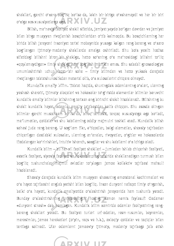 shakllari, garchi о‘zaro bog‘liq bо‘lsa-da, lekin bir-biriga о‘xshamaydi va har bir biri о‘ziga xos xususiyatlarga ega. Bilish, ma’naviy faoliyat shakli sifatida, jamiyat paydo bо‘lgan davrdan va jamiyat bilan birga muayyan rivojlanish bosqichlaridan о‘tib kelmoqda. Bu bosqichlarning har birida bilish jarayoni insoniyat tarixi mobaynida yuzaga kelgan rang-barang va о‘zaro bog‘langan ijtimoiy-madaniy shakllarda amalga oshiriladi. Shu bois yaxlit hodisa sifatidagi bilishni biron-bir shaklga, hatto sо‘zning о‘z ma’nosidagi bilishni tо‘liq «qoplamaydigan» ilmiy shaklga ham bog‘lash mumkin emas. Shu sababli gnoseologiya umumlashtirish uchun faqat bir soha – ilmiy bilimdan va hatto yuksak darajada rivojlangan tabiatshunoslikdan material olib, о‘z xulosalarini chiqara olmaydi. Kundalik amaliy bilim. Tabiat haqida, shuningdek odamlarning о‘zlari, ularning yashash sharoiti, ijtimoiy aloqalari va hokazolar tо‘g‘risida elementlar bilimlar beruvchi kundalik-amaliy bilimlar bilishning tarixan eng birinchi shakli hisoblanadi. Bilishning bu shakli kundalik hayot, odamlar amaliy tajribasidan kelib chiqqan. Shu asosda olingan bilimlar garchi mustahkam b о ‘lsa-da, biroq tartibsiz, tarqoq xususiyatga ega b о ‘ladi, ma’lumotlar, qoidalar va shu kabilarning oddiy majmuini tashkil etadi. Kundalik bilish sohasi juda rang-barang. U sog‘lom fikr, e’tiqodlar, belgi-alomatlar, shaxsiy tajribadan chiqarilgan dastlabki xulosalar, ularning an’analar, rivoyatlar, о ‘gitlar va hokazolarda ifodalangan k о ‘rinishlari, intuitiv ishonch, sezgilar va shu kabilarni о ‘z ichiga oladi. Kundalik bilim – bu har xil faoliyat shakllari – jumladan ishlab chiqarish faoliyati, estetik faoliyat, siyosiy faoliyat va hokazolarning ta’sirida shakllanadigan turmush bilan bog‘liq tushunchalar majmui avlodlar t о ‘plagan jamoa kollektiv tajribasi mahsuli hisoblanadi. Shaxsiy darajada kundalik bilim muayyan shaxsning emotsional kechinmalari va о ‘z hayot tajribasini anglab yetishi bilan bog‘liq. Inson dunyoni nafaqat ilmiy о ‘rganish, balki о ‘z hayoti, kundalik amaliyotida о ‘zlashtirish jarayonida ham tushunib yetadi. Bunday о ‘zlashtirishning universalligini hozirgi zamon nemis faylasufi Gadamer «dunyoni sinash» deb nomlagan. Kundalik bilim zamirida odamlar faoliyatining rang- barang shakllari yotadi. Bu faoliyat turlari urf-odatlar, rasm-rusumlar, bayramlar, marosimlar, jamoa harakatlari ( о ‘yin, raqs va h.k.), axloqiy qoidalar va taqiqlar bilan tartibga solinadi. Ular odamlarni jamoaviy ijtimoiy, madaniy tajribaga jalb etish 