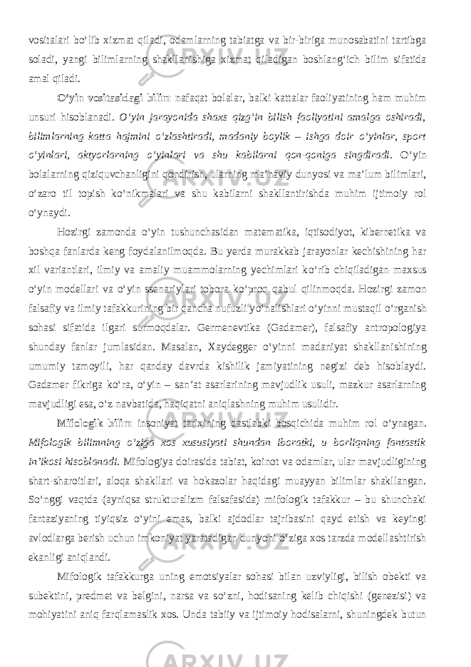 vositalari b о ‘lib xizmat qiladi, odamlarning tabiatga va bir-biriga munosabatini tartibga soladi, yangi bilimlarning shakllanishiga xizmat qiladigan boshlang‘ich bilim sifatida amal qiladi. О ‘yin vositasidagi bilim nafaqat bolalar, balki kattalar faoliyatining ham muhim unsuri hisoblanadi. О ‘yin jarayonida shaxs qizg‘in bilish faoliyatini amalga oshiradi, bilimlarning katta hajmini о ‘zlashtiradi, madaniy boylik – ishga doir о ‘yinlar, sport о ‘yinlari, aktyorlarning о ‘yinlari va shu kabilarni qon-qoniga singdiradi. О ‘yin bolalarning qiziquvchanligini qondirish, ularning ma’naviy dunyosi va ma’lum bilimlari, о ‘zaro til topish k о ‘nikmalari va shu kabilarni shakllantirishda muhim ijtimoiy rol о ‘ynaydi. Hozirgi zamonda о ‘yin tushunchasidan matematika, iqtisodiyot, kibernetika va boshqa fanlarda keng foydalanilmoqda. Bu yerda murakkab jarayonlar kechishining har xil variantlari, ilmiy va amaliy muammolarning yechimlari k о ‘rib chiqiladigan maxsus о ‘yin modellari va о ‘yin ssenariylari tobora k о ‘proq qabul qilinmoqda. Hozirgi zamon falsafiy va ilmiy tafakkurining bir qancha nufuzli y о ‘nalishlari о ‘yinni mustaqil о ‘rganish sohasi sifatida ilgari surmoqdalar. Germenevtika (Gadamer), falsafiy antropologiya shunday fanlar jumlasidan. Masalan, Xaydegger о ‘yinni madaniyat shakllanishining umumiy tamoyili, har qanday davrda kishilik jamiyatining negizi deb hisoblaydi. Gadamer fikriga k о ‘ra, о ‘yin – san’at asarlarining mavjudlik usuli, mazkur asarlarning mavjudligi esa, о ‘z navbatida, haqiqatni aniqlashning muhim usulidir. Mifologik bilim insoniyat tarixining dastlabki bosqichida muhim rol о ‘ynagan. Mifologik bilimning о ‘ziga xos xususiyati shundan iboratki, u borliqning fantastik in’ikosi hisoblanadi. Mifologiya doirasida tabiat, koinot va odamlar, ular mavjudligining shart-sharoitlari, aloqa shakllari va hokazolar haqidagi muayyan bilimlar shakllangan. S о ‘nggi vaqt da (ayniqsa strukturalizm falsafasida) mifologik tafakkur – bu shunchaki fantaziyaning tiyiqsiz о ‘yini emas, balki ajdodlar tajribasini qayd etish va keyingi avlodlarga berish uchun imkoniyat yaratadigan dunyoni о ‘ziga xos tarzda modellashtirish ekanligi aniqlandi. Mifologik tafakkurga uning emotsiyalar sohasi bilan uzviyligi, bilish obekti va subektini, predmet va belgini, narsa va s о ‘zni, hodisaning kelib chiqishi (genezisi) va mohiyatini aniq farqlamaslik xos. Unda tabiiy va ijtimoiy hodisalarni, shuningdek butun 