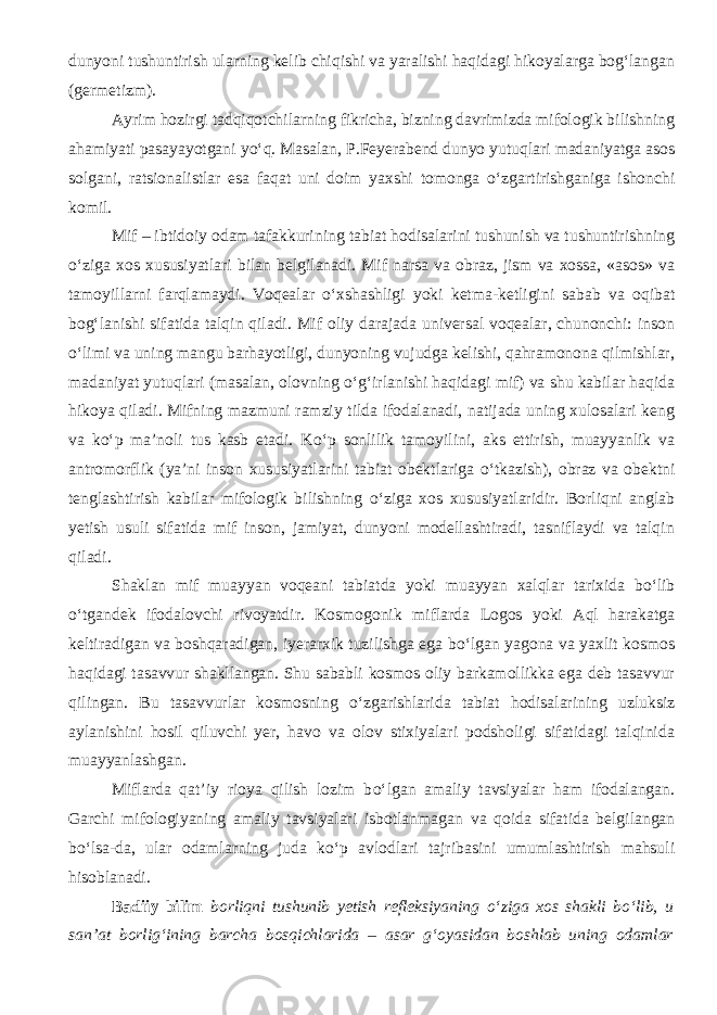 dunyoni tushuntirish ularning kelib chiqishi va yaralishi haqidagi hikoyalarga bog‘langan (ger me tizm). Ayrim hozirgi tadqiqotchilarning fikricha, bizning davrimizda mifologik bilishning ahamiyati pasayayotgani y о ‘q. Masalan, P.Feyerabend dunyo yutuqlari madaniyatga asos solgani, ratsionalistlar esa faqat uni doim yaxshi tomonga о ‘zgartirishganiga ishonchi komil. Mif – ibtidoiy odam tafakkurining tabiat hodisalarini tushunish va tushuntirishning о ‘ziga xos xususiyatlari bilan belgilanadi. Mif narsa va obraz, jism va xossa, «asos» va tamoyillarni farqlamaydi. Voqealar о ‘xshashligi yoki ketma-ketligini sabab va oqibat bog‘lanishi sifatida talqin qiladi. Mif oliy darajada universal voqealar, chunonchi: inson о ‘limi va uning mangu barhayotligi, dunyoning vujudga kelishi, qahramonona qilmishlar, madaniyat yutuqlari (masalan, olovning о ‘g‘irlanishi haqidagi mif) va shu kabilar haqida hikoya qiladi. Mifning mazmuni ramziy tilda ifodalanadi, natijada uning xulosalari keng va k о ‘p ma’noli tus kasb etadi. K о ‘p sonlilik tamoyilini, aks ettirish, muayyanlik va a n tromorflik (ya’ni inson xususiyatlarini tabiat obektlariga о ‘tkazish), obraz va obektni tenglashtirish kabilar mifologik bilishning о ‘ziga xos xususiyatlaridir. Borliqni anglab yetish usuli sifatida mif inson, jamiyat, dunyoni modellashtiradi, tasniflaydi va talqin qiladi. Shaklan mif muayyan voqeani tabiatda yoki muayyan xalqlar tarixida b о ‘lib о ‘tgandek ifodalovchi rivoyatdir. Kosmogonik miflarda Logos yoki Aql harakatga keltiradigan va boshqaradigan, iyerarxik tuzilishga ega b о ‘lgan yagona va yaxlit kosmos haqidagi tasavvur shakllangan. Shu sababli kosmos oliy barkamollikka ega deb tasavvur qilingan. Bu tasavvurlar kosmosning о ‘zgarishlarida tabiat hodisalarining uzluksiz aylanishini hosil qiluvchi yer, havo va olov stixiyalari podsholigi sifatidagi talqinida muayyanlashgan. Miflarda qat’iy rioya qilish lozim b о ‘lgan amaliy tavsiyalar ham ifodalangan. Garchi mifologiyaning amaliy tavsiyalari isbotlanmagan va qoida sifatida belgilangan b о ‘lsa-da, ular odamlarning juda k о ‘p avlodlari tajribasini umumlashtirish mahsuli hisoblanadi. Badiiy bilim b orliqni tushunib yetish refleksiyaning о ‘ziga xos shakli b о ‘lib, u san’at borlig‘ining barcha bosqichlarida – asar g‘oyasidan boshlab uning odamlar 