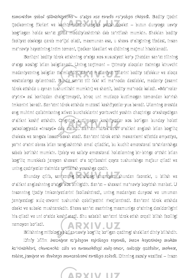 tomonidan qabul qilinishigacha – о ‘ziga xos tarzda r о ‘yobga chiqadi. Badiiy ijodni ijodkorning fikrlari va kechinmalarini anglab yetish obekti – butun dunyoga uzviy bog‘lagan holda san’at tilida moddiylashtirish deb ta’riflash mumkin. Shaklan badiiy faoliyat obektga qarab m о ‘ljal oladi, mazmunan esa, u shaxs о ‘zligining ifodasi, inson ma’naviy hayotining intim tomoni, ijodkor ideallari va didining majmui hisoblanadi. Borliqni badiiy idrok etishning о ‘ziga xos xususiyati k о ‘p jihatdan san’at tilining о ‘ziga xosligi bilan belgilanadi. Uning tarjimoni – ijtimoiy aloqalar tizimiga kiruvchi madaniyatning belgilar tizimlaridir. San’at madaniyat tillarini badiiy tafakkur va aloqa vositalariga aylantiradi. Bunda san’at tili ikki xil ma’noda: dastlabki, madaniy (asarni idrok etishda u aynan tushunilishi mumkin) va shartli, badiiy ma’noda keladi. «Ma’nolar о ‘yini» asl borliqdan chalg‘itmaydi, biroq uni mutlaqo kutilmagan tomondan k о ‘rish imkonini beradi. San’atni idrok etishda muttasil kashfiyotlar yuz beradi. Ularning orasida eng muhimi qalbimizning xilvat burchaklarini yorituvchi yashin chaqiniga о ‘xshaydigan о ‘zlikni kashf etishdir. Ongning kutilmagan kashfiyotlar xos b о ‘lgan bunday holati psixologiyada «insayd» deb ataladi. San’atni idrok etish о ‘zlikni anglash bilan bog‘liq cheksiz va tengsiz lazzat baxsh etadi. San’atni idrok etish mexanizmi sifatida empatiya, ya’ni о ‘zini obraz bilan tenglashtirish amal qiladiki, bu kuchli emotsional ta’sirlanishga sabab b о ‘lishi mumkin. Ijobiy va salbiy emotsional holatlarning bir-biriga о ‘tishi bilan bog‘liq murakkab jarayon shaxsni о ‘z tajribasini qayta tushunishga majbur qiladi va uning qadriyatlar tizimida t о ‘ntarish yasashga qodir. Shunday qilib, san’atning bilishdagi ahamiyati shundan iboratki, u bilish va о ‘zlikni anglashning о ‘ziga xos birligidir. San’at – shaxsni ma’naviy boyitish manbai. U insonning ijodiy imkoniyatlarini faollashtiradi, uning madaniyat dunyosi va umuman jamiyatdagi xulq-atvorni tushunish qobiliyatini rivojlantiradi. San’atni idrok etishda obekt va subekt mushtarakdir. Shaxs san’at asarining mazmuniga о ‘zining daxldorligini his qiladi va uni о ‘zida kashf etadi. Shu sababli san’atni idrok etish orqali bilish faolligi namoyon b о ‘ladi. Bilishning mifologiya bilan uzviy bog‘liq b о ‘lgan qadimgi shakllari diniy bilishdir. Diniy bilim insoniyat t о ‘plagan tajribaga tayanib, inson hayotining muhim k о ‘rinishlari, chunonchi: oila va turmushdagi xulq-atvor, axloqiy qoidalar, mehnat, tabiat, jamiyat va davlatga munosabatni tartibga soladi . Dinning asosiy vazifasi – inson 