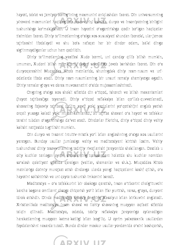 hayoti, tabiat va jamiyat borlig‘ining mazmunini aniqlashdan iborat. Din universumning pirovard mazmunlari haqidagi о‘z tasavvurini asoslab, dunyo va insoniyatning birligini tushunishga kо‘maklashadi. U inson hayotini о‘zgartirishga qodir bо‘lgan haqiqatlar tizimidan iborat. Diniy ta’limotlarning о‘ziga xos xususiyati shundan iboratki, ular jamoa tajribasini ifodalaydi va shu bois nafaqat har bir dindor odam, balki dinga sig‘inmaydiganlar uchun ham qadrlidir. Diniy ta’limotlarning vazifasi Xudo bormi, uni qanday qilib bilish mumkin, umuman, Xudoni bilish mumkinmi, degan savollarga javob berishdan iborat. Din о‘z dunyoqarashini Muqaddas Kitob matnlarida, shuningdek diniy rasm-rusum va urf- odatlarda ifoda etadi. Diniy rasm-rusumlarning bir unsuri ramziy ahamiyatga egadir. Diniy ramzlar g‘oya va obraz muvozanatini о‘zida mujassamlashtiradi. Ongning о‘ziga xos shakli sifatida din e’tiqod, ishonch va bilish mexanizmlari (hayot tajribasi)ga tayanadi. Diniy e’tiqod refleksiya bilan qо‘llab-quvvatlanadi, shaxsning fojeaviy tajribasi (о‘lim xavfi yoki yaqinlarini yо‘qotishi)ni anglab yetish orqali yuzaga keladi yoki mustahkamlanadi, bu tajriba shaxsni о‘z hayoti va tafakkur tarzini tubdan о‘zgartirishga da’vat etadi. Dindorlar fikricha, diniy e’tiqod diniy vahiy kelishi natijasida tug‘ilishi mumkin. Din dunyo va insonni intuitiv-mistik y о ‘l bilan anglashning о ‘ziga xos usullarini yaratgan. Bunday usullar jumlasiga vahiy va meditatsiyani kiritish lozim. Vahiy tushunchasi diniy tasavvurlarning tadrijiy rivojlanishi jarayonida shakllangan. Dastlab u oliy kuchlar tanlagan ayrim shaxslarning transsendent holatida shu kuchlar nomidan s о ‘zlash qobiliyati sifatida qaralgan (valilar, shamanlar va sh.k.). Muqaddas Kitob matnlariga doimiy murojaat etish dindorga ularda yangi haqiqatlarni kashf qilish, о ‘z hayotini solishtirish va uni qayta tushunish imkonini beradi. Meditatsiya – о ‘z tafakkurini bir obektga qaratish, inson e’tiborini chalg‘ituvchi barcha begona omillarni chetga chiqarish y о ‘li bilan fikr yuritish, narsa, g‘oya, dunyoni idrok etishdir. Dinda meditatsiya shaxsiy ongning Absolyut bilan birikuvini anglatadi. Xristianlikda meditatsiya inson shaxsi va ilohiy shaxsning muayyan oqibati sifatida talqin qilinadi. Meditatsiya, odatda, tabiiy refleksiya jarayoniga aylanadigan harakatlarning muayyan ketma-ketligi bilan bog‘liq. U ayrim psixotexnik usullardan foydalanishni nazarda tutadi. Bunda dindor mazkur usullar yordamida о ‘zini boshqarish, 