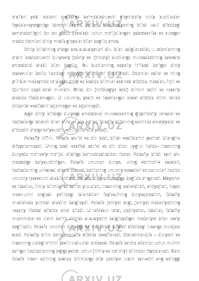 о ‘zlikni yoki tabiatni anglashga k о ‘maklashuvchi g‘ayritabiiy ruhiy kuchlardan foydalanayotganiga ishonchi komil b о ‘ladi. Meditatsiyaning bilish usuli sifatidagi samaradorligini fan tan oladi; davolash uchun m о ‘ljallangan psixotexnika va autogen mashq tizimlari diniy-mistik g‘oyalar bilan bog‘liq emas. Diniy bilishning о ‘ziga xos xususiyatlari shu bilan belgilanadiki, u odamlarning о ‘zini boshqaruvchi dunyoviy (tabiiy va ijtimoiy) kuchlarga munosabatining bevosita emotsional shakli bilan bog‘liq. Bu kuchlarning xayoliy in’ikosi b о ‘lgan diniy tasavvurlar borliq haqidagi muayyan bilimlarni ifoda etadi. Odamlar asrlar va ming yilliklar mobaynida t о ‘plagan diniy va boshqa bilimlar xazinasi sifatida, masalan, Injil va Qur’onni qayd etish mumkin. Biroq din (mifologiya kabi) bilimni izchil va nazariy shaklda ifodalamagan. U umumiy, yaxlit va isbotlangan obekt sifatida bilim ishlab chiqarish vazifasini bajarmagan va bajarmaydi. Agar diniy bilishga dunyoga emotsional munosabatning g‘ayritabiiy narsalar va hodisalarga ishonch bilan birikuvi xos b о ‘lsa, falsafiy bilishning zamirida emotsiyalar va e’tiqodni о ‘ziga b о ‘ysundiruvchi oqilonalik yotadi. Falsafiy bilim . Falsafa san’at va din kabi, bilish vazifalarini yechish bilangina kifoyalanmaydi. Uning bosh vazifasi san’at va din bilan uyg‘un holda– insonning dunyoda ma’naviy m о ‘ljal olishiga k о ‘maklashishdan iborat. Falsafiy bilish ayni shu maqsadga b о ‘ysundirilgan. Falsafa umuman dunyo, uning «birinchi» asoslari, hodisalarning universal о ‘zaro aloqasi, borliqning umumiy xossalari va qonunlari haqida umumiy tasavvurni shakllantiradi. Falsafa dunyoni insonga bog‘lab о ‘rganadi. Meyorlar va ideallar, ilmiy bilimlar va san’at yutuqlari, insonning tashvishlari, ehtiyojlari, hayot mazmunini anglash y о ‘lidagi izlanishlari faylasufning dunyoqarashini, falsafiy mushohada yuritish shaklini belgilaydi. Falsafa jamiyat ongi, jamiyat madaniyatining nazariy ifodasi sifatida amal qiladi. U tafakkur tarzi, qadriyatlar, ideallar, falsafiy muammolar va ularni k о ‘rib chiqish xususiyatini belgilaydigan madaniyat bilan uzviy bog‘liqdir. Falsafa umuman dunyoga va madaniyat subekti sifatidagi insonga murojaat etadi. Falsafiy bilim donishmandlik sifatida tavsiflanadi. Donishmandlik – dunyoni va insonning undagi о ‘rnini yaxlit tushunish andozasi. Falsafa barcha odamlar uchun muhim b о ‘lgan haqiqatlarning tagiga yetish uchun (ilmiy va noilmiy) bilimdan foydalanadi. Kant falsafa inson aqlining boshqa bilimlarga oliy qadriyat tusini beruvchi eng s о ‘nggi 