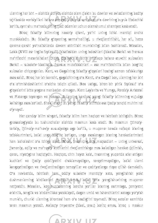 ularning har biri – alohida dunyo, alohida olam (lekin bu davrlar va avlodlarning badiiy tajribasida vorisiylikni istisno etmaydi). Buyuk san’atkor о ‘z davrining buyuk ifodachisi b о ‘lib, ayni shu ma’noda uning ijodi odamlar uchun olamshumul ahamiyat kasb etadi. Biroq falsafiy bilimning nazariy qismi, ya’ni uning ichki mantiqi ancha murakkabdir. Bu falsafiy g‘oyaning serma’noliligi, u rivojlantirilishi, har xil, hatto qarama-qarshi y о ‘nalishlarda davom ettirilishi mumkinligi bilan izohlanadi. Masalan, Lokk (XVII asr ingliz faylasufi) falsafasidan uning izdoshlari (idealist Berkli va fransuz ma’rifatchi materialistlari Didro, Golbax) bir-birini mutlaqo istisno etuvchi xulosalar: Berkli – subektiv-idealistik, fransuz mutafakkirlari – esa ma’rifatchilik bilan bog‘liq xulosalar chiqarganlar. Kant, va Gegelning falsafiy g‘oyalari hozirgi zamon tafakkuriga asos soldi. Biroq har bir kantchi, gegelchining о ‘z Kanti, о ‘z Gegeli bor, ularning har biri о ‘z о ‘tmishdoshlarini о ‘zicha talqin qiladi. Boz ustiga, biron-bir yirik faylasuf о ‘z g‘oyalarini bitta yagona manbadan olmagan. Kant Leybnits va Yumga, Forobiy Aristotel va Platonga tayangan va hokazo. Bularning barchasi yangi falsafiy bilimning vujudga kelishiga asos b о ‘ladi. Shakllangan bu yangi falsafiy bilimda esa ijodiy tanqid muhim rol о ‘ynaydi. Har qanday bilim singari, falsafiy bilim ham haqiqat va ishtiboh birligidir. Biroq gnoseologiyada bu tushunchalar alohida mazmun kasb etadi. Bu mazmun ijtimoiy- tarixiy, ijtimoiy-ma’naviy xususiyatga ega b о ‘lib, u muqarrar tarzda nafaqat bizning tafakkurimizni, balki unga bog‘liq b о ‘lgan, unga asoslangan bizning harakatlarimizni ham baholashni о ‘z ichiga oladi. Biroq, insonning oliy maqsadlari – uning universal, jismoniy, aqliy va ma’naviy kuchlarini rivojlantirishga mos keladigan harakat (qilmish, qaror, niyat)gina haqiqiydir. Haqiqat, chin hayot kabi, insonning yuqorida zikr etilgan kuchlari va ijodiy qobiliyatini cheklamaydigan, toraytirmaydigan, balki ularni kengaytiradigan va rivojlantiradigan tamoyillar va qadriyatlarga rioya qilish demakdir. О ‘z navbatida, ishtiboh ham oddiy subektiv mantiqiy xato, yanglishish yoki dushmanlarning kirdikorlari mahsuli emas, balki tarix yangli shuvining muqarrar natijasidir. Masalan, kommunistlarning barcha y о ‘llar bizning asrimizga, jamiyatni erkinlik, tenglik va birdamlikka yetaklaydi, degan umid va ishonchlarini xatoga y о ‘yish mumkin, chunki ularning birontasi ham о ‘z tasdig‘ini topmadi. Biroq xatolar zamirida teran mazmun yotadi. Axloqiy imperativ (ideal, orzu) borliq emas, biroq u mazkur 