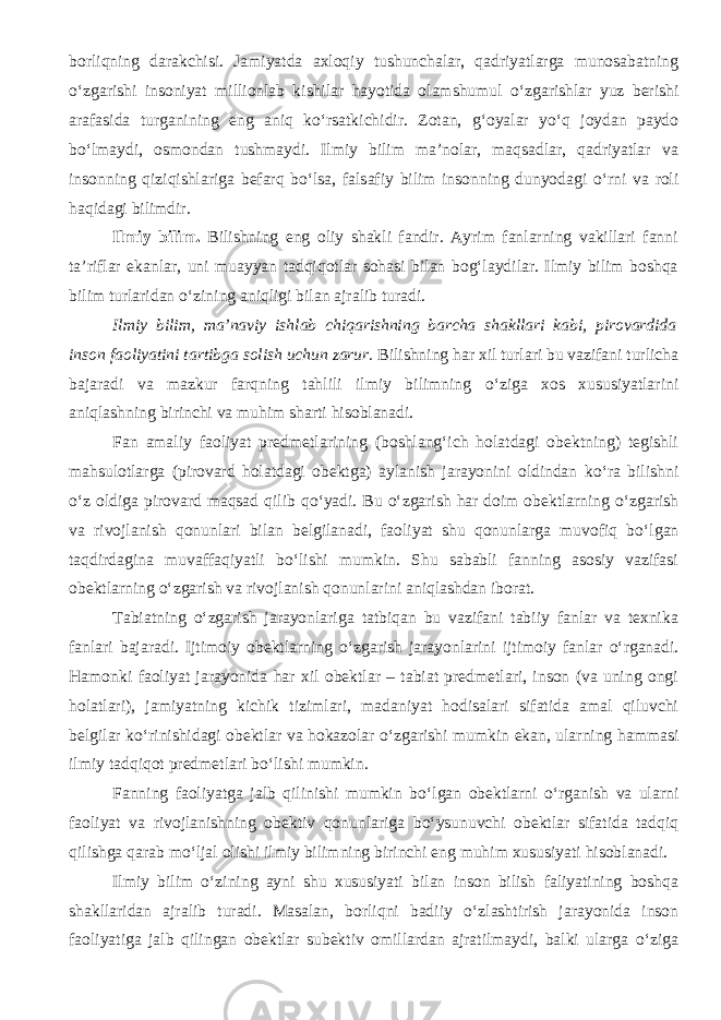 borliqning darakchisi. Jamiyatda axloqiy tushunchalar, qadriyatlarga munosabatning о ‘zgarishi insoniyat millionlab kishilar hayotida olamshumul о ‘zgarishlar yuz berishi arafasida turganining eng aniq k о ‘rsatkichidir. Zotan, g‘oyalar y о ‘q joydan paydo b о ‘lmaydi, osmondan tushmaydi. Ilmiy bilim ma’nolar, maqsadlar, qadriyatlar va insonning qiziqishlariga befarq b о ‘lsa, falsafiy bilim insonning dunyodagi о ‘rni va roli haqidagi bilimdir. Ilmiy bilim. Bilishning eng oliy shakli fandir. Ayrim fanlarning vakillari fanni ta’riflar ekanlar, uni muayyan tadqiqotlar sohasi bilan bog‘laydilar. Ilmiy bilim boshqa bilim turlaridan о ‘zining aniqligi bilan ajralib turadi. Ilmiy bilim, ma’naviy ishlab chiqarishning barcha shakllari kabi, pirovardida inson faoliyatini tartibga solish uchun zarur. Bilishning har xil turlari bu vazifani turlicha bajaradi va mazkur farqning tahlili ilmiy bilimning о ‘ziga xos xususiyatlarini aniqlashning birinchi va muhim sharti hisoblanadi. Fan amaliy faoliyat predmetlarining (boshlang‘ich holatdagi obektning) tegishli mahsulotlarga (pirovard holatdagi obektga) aylanish jarayonini oldindan k о ‘ra bilishni о ‘z oldiga pirovard maqsad qilib q о ‘yadi. Bu о ‘zgarish har doim obektlarning о ‘zgarish va rivojlanish qonunlari bilan belgilanadi, faoliyat shu qonunlarga muvofiq b о ‘lgan taqdirdagina muvaffaqiyatli b о ‘lishi mumkin. Shu sababli fanning asosiy vazifasi obektlarning о ‘zgarish va rivojlanish qonunlarini aniqlashdan iborat. Tabiatning о ‘zgarish jarayonlariga tatbiqan bu vazifani tabiiy fanlar va texnika fanlari bajaradi. Ijtimoiy obektlarning о ‘zgarish jarayonlarini ijtimoiy fanlar о ‘rganadi. Hamonki faoliyat jarayonida har xil obektlar – tabiat predmetlari, inson (va uning ongi holatlari), jamiyatning kichik tizimlari, madaniyat hodisalari sifatida amal qiluvchi belgilar k о ‘rinishidagi obektlar va hokazolar о ‘zgarishi mumkin ekan, ularning hammasi ilmiy tadqiqot predmetlari b о ‘lishi mumkin. Fanning faoliyatga jalb qilinishi mumkin b о ‘lgan obektlarni о ‘rganish va ularni faoliyat va rivojlanishning obektiv qonunlariga b о ‘ysunuvchi obektlar sifatida tadqiq qilishga qarab m о ‘ljal olishi ilmiy bilimning birinchi eng muhim xususiyati hisoblanadi. Ilmiy bilim о ‘zining ayni shu xususiyati bilan inson bilish faliyatining boshqa shakllaridan ajralib turadi. Masalan, borliqni badiiy о ‘zlashtirish jarayonida inson faoliyatiga jalb qilingan obektlar subektiv omillardan ajratilmaydi, balki ularga о ‘ziga 