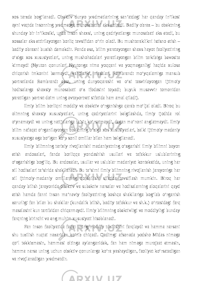 xos tarzda bog‘lanadi. Obektiv dunyo predmetlarining san’atdagi har qanday in’ikosi ayni vaqt da insonning predmetga munosabatini aks ettiradi. Badiiy obraz – bu obektning shunday bir in’ikosiki, unda inson shaxsi, uning qadriyatlarga munosabati aks etadi, bu xossalar aks ettirilayotgan borliq tavsifidan о ‘rin oladi. Bu mushtaraklikni istisno etish – badiiy obrazni buzish demakdir. Fanda esa, bilim yaratayotgan shaxs hayot faoliyatining о ‘ziga xos xususiyatlari, uning mushohadalari yaratilayotgan bilim tarkibiga bevosita kirmaydi (Nyuton qonunlari Nyutonga nima yoqqani va yoqmaganligi haqida xulosa chiqarish imkonini bermaydi, vaholanki, masalan, Rembrandt m о ‘yqalamiga mansub portretlarda Rembrandt esse, uning dunyoqarashi va о ‘zi tasvirlayotgan ijtimoiy hodisalarga shaxsiy munosabati о ‘z ifodasini topadi; buyuk musavvir tomonidan yaratilgan portret doim uning avtoportreti sifatida ham amal qiladi). Ilmiy bilim borliqni moddiy va obektiv о ‘rganishga qarab m о ‘ljal oladi. Biroq bu olimning shaxsiy xususiyatlari, uning qadriyatlarini belgilashda, ilmiy ijodida rol о ‘ynamaydi va uning natijalariga ta’sir k о ‘rsatmaydi, degan ma’noni anglatmaydi. Ilmiy bilim nafaqat о ‘rganilayotgan obektning о ‘ziga xos xususiyatlari, balki ijtimoiy-madaniy xususiyatga ega b о ‘lgan k о ‘p sonli omillar bilan ham belgilanadi. Ilmiy bilimning tarixiy rivojlanishi madaniyatning о ‘zgarishi ilmiy bilimni bayon etish andozalari, fanda borliqqa yondashish usullari va tafakkur uslublar i ning о ‘zgarishiga bog‘liq. Bu andozalar, usullar va uslublar madaniyat kontekstida, uning har xil hodisalari ta’sirida shakllanadi. Bu ta’sirni ilmiy bilimning rivojlanish jarayoniga har xil ijtimoiy-madaniy omillarning q о ‘shilishi sifatida tavsiflash mumkin. Biroq har qanday bilish jarayonida obektiv va subektiv narsalar va hodisalarning aloqalarini qayd etish hamda fanni inson ma’naviy faoliyatining boshqa shakllariga bog‘lab о ‘rganish zarurligi fan bilan bu shakllar (kundalik bilish, badiiy tafakkur va sh.k.) о ‘rtasidagi farq masalasini kun tartibidan chiqarmaydi. Ilmiy bilimning obektivligi va moddiyligi bunday farqning birinchi va eng muhim xususiyati hisoblanadi. Fan inson faoliyatida faqat uning moddiy tuzilishini farqlaydi va hamma narsani shu tuzilish nuqtai nazaridan k о ‘rib chiqadi. Qadimgi afsonada podsho Midas nimaga q о ‘l tekkizmasin, hammasi oltinga aylanganidek, fan ham nimaga murojaat etmasin, hamma narsa uning uchun obektiv qonunlarga k о ‘ra yashaydigan, faoliyat k о ‘rsatadigan va rivojlanadigan predmetdir. 