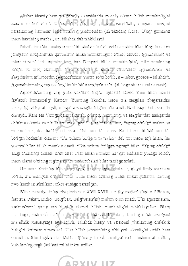 Alisher Navoiy ham o’z falsafiy qarashlarida moddiy olamni bilish mumkinligini asosan ehtirof etadi. Uning bilishning manbai real voqelikdir, dunyoda mavjud narsalarning hammasi hislarimizning predmetidan (ob’ektidan) iborat. Ulug’ gumanist inson baxtining manbai, uni bilishda deb tahkidlaydi. Falsafa tarixida bunday olamni bilishni ehtirof etuvchi qarashlar bilan birga tabiat va jamiyatni rivojlantirish qonunlarni bilish mumkinligini e’tirof etuvchi ( gnostiklar ) va inkor etuvchi turli oqimlar ham bor. Dunyoni bilish mumkinligini, bilimlarimizning to’g’ri va aniq ekanligini inkor etuvchi va shubha qiluvichlar agnostitsizm va skeptitsizm ta’limotidir. ( Agnostitsizm yunon so’zi bo’lib, a – inkor, gnosos – bilishdir). Agnostitsizmning eng qadimgi ko’rinishi skeptitsizmdir . (bilishga shubhalanib qarash). Agnostitsizmning eng yirik vakillari ingliz faylasufi David Yum bilan nemis faylasufi Immanuelg’ Kantdir. Yumning fikricha, inson o’z sezgilari chegarasidan tashqariga chiqa olmaydi, u faqat o’z sezgilarinigina bila oladi. Real voqelikni aslo bila olmaydi. Kant esa Yumga qarama-qarshi o’laroq, inson ongi va sezgilaridan tashqarida ob’ektiv olamda aslo bilib bo’lmaydigan “narsa o’zida” bor, “narsa o’zida” makon va zamon tashqarida bo’lib, uni aslo bilish mumkin emas. K ant inson bilishi mumkin bo’lgan hodisalar olamini “ biz uchun bo’lgan narsalar ” d eb uni inson aqli bilan, fan vositasi bilan bilish mumkin deydi. “Biz uchun bo’lgan narsa” bilan “Narsa o’zida” sezgi a’zolariga aralash ta’sir etish bilan bilish mumkin bo’lgan hodisalar yuzaga keladi, inson ularni o’zining tug’ma aprior tushunchalari bilan tartibga soladi. Umuman Kantning bilish nazariyasi boshdan oyoq chalkash, g’ayri ilmiy reaktsion bo’lib, o’z mohiyati e’tibori bilan bilan inson aqlining bilish imkoniyatlarini fanning rivojlanish istiybollarini inkor etishga qaratilgan. Bilish nazariyasining rivojlanishida XVII-XVIII asr faylasuflari (ingliz F.Bekon, frantsuz Dekart, Didro, Golg’bax, Gelg’vetsiylar) muhim o’rin tutadi. Ular agnostitsizm, spektitsizmni qattiy tanqid qilib olamni bilish mumkinligini tahkidlaydilar. Biroq ularning qarashlarida ma’lum nuqsonlar ham bor edi. Masalan, ularning bilish nazariyasi metafizik xususiyatga ega bo’lib, bilishda hissiy va ratsional jihatlarning dialektik birligini ko’rsata olmas edi. Ular bilish jarayonining ziddiyatli ekanligini ochib bera olmadilar. Shuningdek ular kishilar ijtimoiy tarixda amaliyot rolini tushuna olmadilar, kishilarning ongli faoliyati rolini inkor etdilar. 