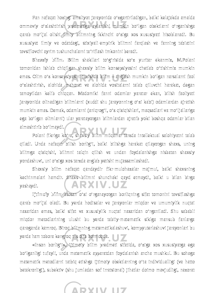 Fan nafaqat hozirgi amaliyot jarayonida о ‘zgartiriladigan, balki kelajakda amalda ommaviy о ‘zlashtirish predmetiga aylanishi mumkin b о ‘lgan obektlarni о ‘rganishga qarab m о ‘ljal olishi ilmiy bilimning ikkinchi о ‘ziga xos xususiyati hisoblanadi. Bu xususiyat ilmiy va odatdagi, stixiyali-empirik bilimni farqlash va fanning tabiatini tavsiflovchi ayrim tushunchalarni ta’riflash imkonini beradi. Shaxsiy bilim. Bilim shakllari t о ‘g‘risida s о ‘z yuritar ekanmiz, M.Polani tomonidan ishlab chiqilgan shaxsiy bilim konsepsiyasini chetlab о ‘tishimiz mumkin emas. Olim о ‘z konsepsiyasini tuzishda bilim – anglash mumkin b о ‘lgan narsalarni faol о ‘zlashtirish, alohida mahorat va alohida vositalarni talab qiluvchi harakat, degan tamoyildan kelib chiqqan. Madomiki fanni odamlar yaratar ekan, bilish faoliyati jarayonida olinadigan bilimlarni (xuddi shu jarayonning о ‘zi kabi) odamlardan ajratish mumkin emas. Demak, odamlarni (aniqrog‘i, о ‘z qiziqishlari, maqsadlari va m о ‘ljallariga ega b о ‘lgan olimlarni) ular yaratayotgan bilimlardan ajratib yoki boshqa odamlar bilan almashtirib b о ‘lmaydi. Polani fikriga k о ‘ra, shaxsiy bilim muqarrar tarzda intellektual salohiyatni talab qiladi. Unda nafaqat bilish borlig‘i, balki bilishga harakat qilayotgan shaxs, uning bilimga qiziqishi, bilimni talqin qilish va undan foydalanishga nisbatan shaxsiy yondashuvi, uni о ‘ziga xos tarzda anglab yetishi mujassamlashadi. Shaxsiy bilim nafaqat qandaydir fikr-mulohazalar majmui, balki shaxsning kechinmalari hamdir. Shaxs bilimni shunchaki qayd etmaydi, balki u bilan birga yashaydi. Ijtimoiy bilim asosan о ‘zi о ‘rganayotgan borliqning sifat tomonini tavsiflashga qarab m о ‘ljal oladi. Bu yerda hodisalar va jarayonlar miqdor va umumiylik nuqtai nazaridan emas, balki sifat va xususiylik nuqtai nazaridan о ‘rganiladi. Shu sababli miqdor metodlarining ulushi bu yerda tabiiy-matematik siklga mansub fanlarga qaraganda kamroq. Biroq bilimning matematikalashuvi, kompyuterlashuvi jarayonlari bu yerda ham tobora kengroq tus olib bormoqda. «Inson borlig‘i», ijtimoiy bilim predmeti sifatida, о ‘ziga xos xususiyatga ega b о ‘lganligi tufayli, unda matematik apparatdan foydalanish ancha mushkul. Bu sohaga matematik metodlarni tatbiq etishga ijtimoiy obektlarning о ‘ta individualligi (va hatto betakrorligi), subektiv (shu jumladan sof irratsional) jihatlar doimo mavjudligi, nazorat 