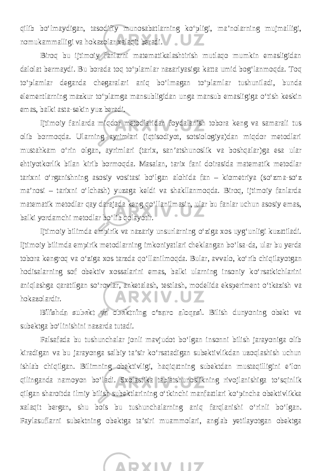 qilib b о ‘lmaydigan, tasodifiy munosabatlarning k о ‘pligi, ma’nolarning mujmalligi, nomukammalligi va hokazolar xalaqit beradi. Biroq bu ijtimoiy fanlarni matematikalashtirish mutlaqo mumkin emasligidan dalolat bermaydi. Bu borada toq t о ‘plamlar nazariyasiga katta umid bog‘lanmoqda. Toq t о ‘plamlar deganda chegaralari aniq b о ‘lmagan t о ‘plamlar tushuniladi, bunda elementlarning mazkur t о ‘plamga mansubligidan unga mansub emasligiga о ‘tish keskin emas, balki asta-sekin yuz beradi. Ijtimoiy fanlarda miqdor metodlaridan foydalanish tobora keng va samarali tus olib bormoqda. Ularning ayrimlari (iqtisodiyot, sotsiologiya)dan miqdor metodlari mustahkam о ‘rin olgan, ayrimlari (tarix, san’atshunoslik va boshqalar)ga esa ular ehtiyotkorlik bilan kirib bormoqda. Masalan, tarix fani doirasida matematik metodlar tarixni о ‘rganishning asosiy vositasi b о ‘lgan alohida fan – kiometriya (s о ‘zma-s о ‘z ma’nosi – tarixni о ‘lchash) yuzaga keldi va shakllanmoqda. Biroq, ijtimoiy fanlarda matematik metodlar qay darajada keng q о ‘llanilmasin, ular bu fanlar uchun asosiy emas, balki yordamchi metodlar b о ‘lib qolayotir. Ijtimoiy bilimda empirik va nazariy unsurlarning о ‘ziga xos uyg‘unligi kuzatiladi. Ijtimoiy bilimda empirik metodlarning imkoniyatlari cheklangan b о ‘lsa-da, ular bu yerda tobora kengroq va о ‘ziga xos tarzda q о ‘llanilmoqda. Bular, avvalo, k о ‘rib chiqilayotgan hodisalarning sof obektiv xossalarini emas, balki ularning insoniy k о ‘rsatkichlarini aniqlashga qaratilgan s о ‘rovlar, anketalash, testlash, modelida eksperiment о ‘tkazish va hokazolardir. Bilishda subekt va obektning о ‘zaro aloqasi . Bilish dunyoning obekt va subektga b о ‘linishini nazarda tutadi. Falsafada bu tushunchalar jonli mavjudot b о ‘lgan insonni bilish jarayoniga olib kiradigan va bu jarayonga salbiy ta’sir k о ‘rsatadigan subektivlikdan uzoqlashish uchun ishlab chiqilgan. Bilimning obektivligi, haqiqatning subektdan mustaqilligini e’lon qilinganda namoyon b о ‘ladi. Sxolastika tabiatshunoslikning rivojlanishiga t о ‘sqinlik qilgan sharoitda ilmiy bilish subektlarining о ‘tkinchi manfaatlari k о ‘pincha obektivlikka xalaqit bergan, shu bois bu tushunchalarning aniq farqlanishi о ‘rinli b о ‘lgan. Faylasuflarni subektning obektga ta’siri muammolari, anglab yetilayotgan obektga 