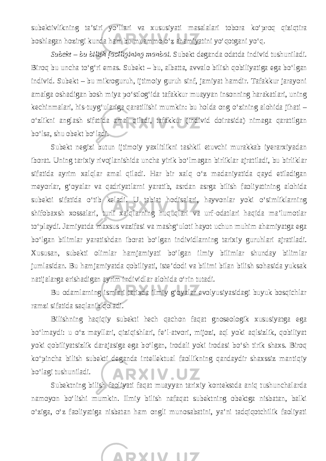 subektivlikning ta’siri y о ‘llari va xususiyati masalalari tobora k о ‘proq qiziqtira boshlagan hozirgi kunda ham bu muammo о ‘z ahamiyatini y о ‘qotgani y о ‘q. Subekt – bu bilish faolligining manbai. Subekt deganda odatda individ tushuniladi. Biroq bu uncha t о ‘g‘ri emas. Subekt – bu, albatta, avvalo bilish qobiliyatiga ega b о ‘lgan individ. Subekt – bu mikroguruh, ijtimoiy guruh sinf, jamiyat hamdir. Tafakkur jarayoni amalga oshadigan bosh miya p о ‘stlog‘ida tafakkur muayyan insonning harakatlari, uning kechinmalari, his-tuyg‘ulariga qaratilishi mumkin: bu holda ong о ‘zining alohida jihati – о ‘zlikni anglash sifatida amal qiladi, tafakkur (individ doirasida) nimaga qaratilgan b о ‘lsa, shu obekt b о ‘ladi. Subekt negizi butun ijtimoiy yaxlitlikni tashkil etuvchi murakkab iyerarxiyadan iborat. Uning tarixiy rivojlanishida uncha yirik b о ‘lmagan birliklar ajratiladi, bu birliklar sifatida ayrim xalqlar amal qiladi. Har bir xalq о ‘z madaniyatida qayd etiladigan meyorlar, g‘oyalar va qadriyatlarni yaratib, asrdan asrga bilish faoliyatining alohida subekti sifatida о ‘tib keladi. U tabiat hodisalari, hayvonlar yoki о ‘simliklarning shifobaxsh xossalari, turli xalqlarning huquqlari va urf-odatlari haqida ma’lumotlar t о ‘playdi. Jamiyatda maxsus vazifasi va mashg‘uloti hayot uchun muhim ahamiyatga ega b о ‘lgan bilimlar yaratishdan iborat b о ‘lgan individlarning tarixiy guruhlari ajratiladi. Xususan, subekti olimlar hamjamiyati b о ‘lgan ilmiy bilimlar shunday bilimlar jumlasidan. Bu hamjamiyatda qobiliyati, iste’dodi va bilimi bilan bilish sohasida yuksak natijalarga erishadigan ayrim individlar alohida о ‘rin tutadi. Bu odamlarning ismlari tarixda ilmiy g‘oyalar evolyusiyasidagi buyuk bosqichlar ramzi sifatida saqlanib qoladi. Bilishning haqiqiy subekti hech qachon faqat gnoseologik xususiyatga ega b о ‘lmaydi: u о ‘z mayllari, qiziqishlari, fe’l-atvori, mijozi, aql yoki aqlsizlik, qobiliyat yoki qobiliyatsizlik darajasiga ega b о ‘lgan, irodali yoki irodasi b о ‘sh tirik shaxs. Biroq k о ‘pincha bilish subekti deganda intellektual faollikning qandaydir shaxssiz mantiqiy b о ‘lagi tushuniladi. Subektning bilish faoliyati faqat muayyan tarixiy kontekstda aniq tushunchalarda namoyon b о ‘lishi mumkin. Ilmiy bilish nafaqat subektning obektga nisbatan, balki о ‘ziga, о ‘z faoliyatiga nisbatan ham ongli munosabatini, ya’ni tadqiqotchilik faoliyati 