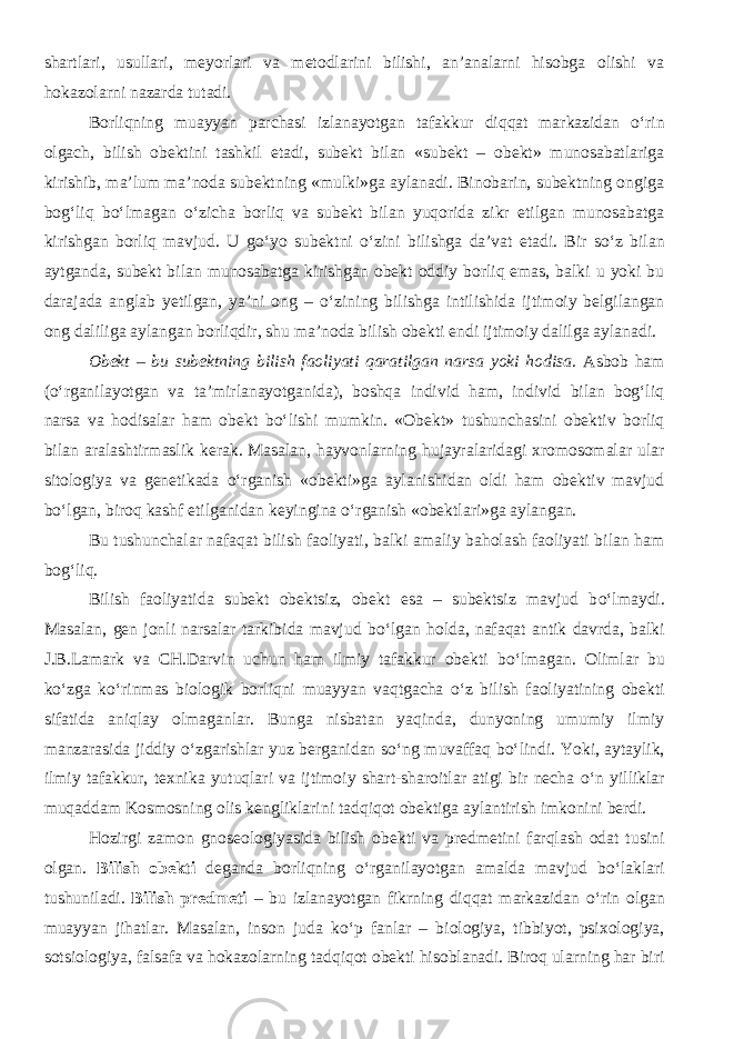 shartlari, usullari, meyorlari va metodlarini bilishi, an’analarni hisobga olishi va hokazolarni nazarda tutadi. Borliqning muayyan parchasi izlanayotgan tafakkur diqqat markazidan о ‘rin olgach, bilish obektini tashkil etadi, subekt bilan «subekt – obekt» munosabatlariga kirishib, ma’lum ma’noda subektning «mulki»ga aylanadi. Binobarin, subektning ongiga bog‘liq b о ‘lmagan о ‘zicha borliq va subekt bilan yuqorida zikr etilgan munosabatga kirishgan borliq mavjud. U g о ‘yo subektni о ‘zini bilishga da’vat etadi. Bir s о ‘z bilan aytganda, subekt bilan munosabatga kirishgan obekt oddiy borliq emas, balki u yoki bu darajada anglab yetilgan, ya’ni ong – о ‘zining bilishga intilishida ijtimoiy belgilangan ong daliliga aylangan borliqdir, shu ma’noda bilish obekti endi ijtimoiy dalilga aylanadi. Obekt – bu subektning bilish faoliyati qaratilgan narsa yoki hodisa. Asbob ham ( о ‘rganilayotgan va ta’mirlanayotganida), boshqa individ ham, individ bilan bog‘liq narsa va hodisalar ham obekt b о ‘lishi mumkin. «Obekt» tushunchasini obektiv borliq bilan aralashtirmaslik kerak. Masalan, hayvonlarning hujayralaridagi xromosomalar ular sitologiya va genetikada о ‘rganish «obekti»ga aylanishidan oldi ham obektiv mavjud b о ‘lgan, biroq kashf etilganidan keyingina о ‘rganish «obektlari»ga aylangan. Bu tushunchalar nafaqat bilish faoliyati, balki amaliy baholash faoliyati bilan ham bog‘liq. Bilish faoliyatida subekt obektsiz, obekt esa – subektsiz mavjud b о ‘lmaydi. Masalan, gen jonli narsalar tarkibida mavjud b о ‘lgan holda, nafaqat antik davrda, balki J.B.Lamark va CH.Darvin uchun ham ilmiy tafakkur obekti b о ‘lmagan. Olimlar bu k о ‘zga k о ‘rinmas biologik borliqni muayyan vaqt gacha о ‘z bilish faoliyatining obekti sifatida aniqlay olmaganlar. Bunga nisbatan yaqinda, dunyoning umumiy ilmiy manzarasida jiddiy о ‘zgarishlar yuz berganidan s о ‘ng muvaffaq b о ‘lindi. Yoki, aytaylik, ilmiy tafakkur, texnika yutuqlari va ijtimoiy shart-sharoitlar atigi bir necha о ‘n yilliklar muqaddam Kosmosning olis kengliklarini tadqiqot obektiga aylantirish imkonini berdi. Hozirgi zamon gnoseologiyasida bilish obekti va predmetini farqlash odat tusini olgan. Bilish obekti deganda borliqning о ‘rganilayotgan amalda mavjud b о ‘laklari tushuniladi. Bilish predmeti – bu izlanayotgan fikrning diqqat markazidan о ‘rin olgan muayyan jihatlar. Masalan, inson juda k о ‘p fanlar – biologiya, tibbiyot, psixologiya, sotsiologiya, falsafa va hokazolarning tadqiqot obekti hisoblanadi. Biroq ularning har biri 