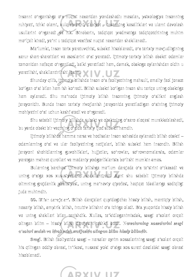 insonni о ‘rganishga о ‘z nuqtai nazaridan yondashadi: masalan, psixologiya insonning ruhiyati, ichki olami, xulq-atvorini, tibbiyot – insonning kasalliklari va ularni davolash usullarini о ‘rganadi va h.k. Binobarin, tadqiqot predmetiga tadqiqotchining muhim m о ‘ljali kiradi, ya’ni u tadqiqot vazifasi nuqtai nazaridan shakllanadi. Ma’lumki, inson tarix yaratuvchisi, subekti hisoblanadi, о ‘z tarixiy mavjudligining zarur shart-sharoitlari va asoslarini о ‘zi yaratadi. Ijtimoiy-tarixiy bilish obekti odamlar tomonidan nafaqat о ‘rganiladi, balki yaratiladi ham, demak, obektga aylanishdan oldin u yaratilishi, shakllantirilishi lozim. Shunday qilib, ijtimoiy bilishda inson о ‘z faoliyatining mahsuli, amaliy faol jonzot b о ‘lgan о ‘zi bilan ham ish k о ‘radi. Bilish subekti b о ‘lgan inson shu tariqa uning obektiga ham aylanadi. Shu ma’noda ijtimoiy bilish insonning ijtimoiy о ‘zlikni anglash jarayonidir. Bunda inson tarixiy rivojlanish jarayonida yaratiladigan о ‘zining ijtimoiy mohiyatini о ‘zi uchun kashf etadi va о ‘rganadi. Shu sababli ijtimoiy bilishda subekt va obektning о ‘zaro aloqasi murakkablashadi, bu yerda obekt bir vaqt ning о ‘zida tarixiy ijod subekti hamdir. Ijtimoiy bilishda hamma narsa va hodisalar inson sohasida aylanadi: bilish obekti – odamlarning о ‘zi va ular faoliyatining natijalari, bilish subekti ham insondir. Bilish jarayoni shohidlarning guvohliklari, hujjatlar, s о ‘rovlar, s о ‘rovnomalarsiz, odamlar yaratgan mehnat qurollari va madaniy yodgorliklarisiz b о ‘lishi mumkin emas. Bularning barchasi ijtimoiy bilishga ma’lum darajada о ‘z ta’sirini о ‘tkazadi va uning о ‘ziga xos xususiyatlarini shakllantiradi. Ayni shu sababli ijtimoiy bilishda olimning grajdanlik pozitsiyasi, uning ma’naviy qiyofasi, haqiqat ideallariga sodiqligi juda muhimdir. 6/3. Bilish darajalari. Bilish darajalari quyidagicha: h issiy bilish , mantiqiy bilish , nazariy bilish , empirik bilish , intuitiv bilishni о‘z ichiga oladi. Biz yuqorida hissiy bilish va uning shakllari bilan tanishdik. Xullas, ta’kidlaganimizdek, sezgi a’zolari orqali olingan bilim – hissiy bilish darajasini tashkil etadi. N arsalarning xossalarini sezgi a’zolari sezish va idrok etish natijasida olingan bilim hissiy bilimdir. Sezgi . Bilish faoliyatida sezgi – narsalar ayrim xossalarining sezgi a’zolari orqali his qilingan oddiy obrazi, in’ikosi, nusxasi yoki о ‘ziga xos surati dastlabki sezgi obrazi hisoblanadi. 