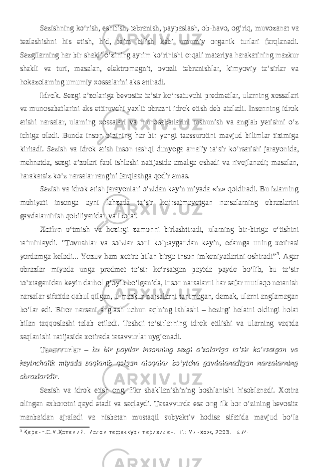 Sezishning k о ‘rish, eshitish, tebranish, paypaslash, ob-havo, og‘riq, muvozanat va tezlashishni his etish, hid, ta’m bilish kabi umumiy organik turlari farqlanadi. Sezgilarning har bir shakli о ‘zining ayrim k о ‘rinishi orqali materiya harakatining mazkur shakli va turi, masalan, elektromagnit, ovozli tebranishlar, kimyoviy ta’sirlar va hokazolarning umumiy xossalarini aks ettiradi. Idrok . Sezgi a’zolariga bevosita ta’sir kо‘rsatuvchi predmetlar, ularning xossalari va munosabatlarini aks ettiruvchi yaxlit obrazni idrok etish deb ataladi. Insonning idrok etishi narsalar, ularning xossalari va munosabatlarini tushunish va anglab yetishni о‘z ichiga oladi. Bunda inson о ‘zining har bir yangi taassurotini mavjud bilimlar tizimiga kiritadi. Sezish va idrok etish inson tashqi dunyoga amaliy ta’sir k о ‘rsatishi jarayonida, mehnatda, sezgi a’zolari faol ishlashi natijasida amalga oshadi va rivojlanadi; masalan, harakatsiz k о ‘z narsalar rangini farqlashga qodir emas. Sezish va idrok etish jarayonlari о ‘zidan keyin miyada «iz» qoldiradi. Bu izlarning mohiyati insonga ayni lahzada ta’sir k о ‘rsatmayotgan narsalarning obrazlarini gavdalantirish qobiliyatidan va iborat. Xotira о‘tmish va hozirgi zamonni birlashtiradi, ularning bir-biriga о ‘tishini ta’minlaydi. “Tovushlar va sо‘zlar soni kо‘paygandan keyin, odamga uning xotirasi yordamga keladi... Yozuv ham xotira bilan birga inson imkoniyatlarini oshiradi” 3 . Agar obrazlar miyada unga predmet ta’sir kо‘rsatgan paytda paydo bо‘lib, bu ta’sir tо‘xtaganidan keyin darhol g‘oyib bо‘lganida, inson narsalarni har safar mutlaqo notanish narsalar sifatida qabul qilgan, u mazkur narsalarni tanimagan, demak, ularni anglamagan bо‘lar edi. Biror narsani anglash uchun aqlning ishlashi – hozirgi holatni oldingi holat bilan taqqoslashi talab etiladi. Tashqi ta’sirlarning idrok etilishi va ularning vaqtda saqlanishi natijasida xotirada tasavvurlar uyg‘onadi. Tasavvurlar – bu bir paytlar insonning sezgi a’zolariga ta’sir kо‘rsatgan va keyinchalik miyada saqlanib qolgan aloqalar bо‘yicha gavdalanadigan narsalarning obrazlaridir. Sezish va idrok etish ong, fikr shakllanishining boshlanishi hisoblanadi. Xotira olingan axborotni qayd etadi va saqlaydi. Tasavvurda esa ong ilk bor о‘zining bevosita manbaidan ajraladi va nisbatan mustaqil subyektiv hodisa sifatida mavjud bо‘la 3 Қаранг.С.М.Ҳотамий. Ислом тафаккури тарихидан. -Т.: Минҳож, 2003.- Б.74 