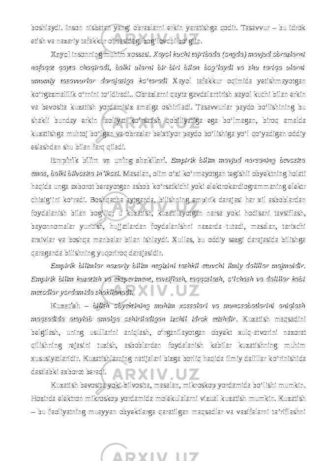 boshlaydi. Inson nisbatan yangi obrazlarni erkin yaratishga qodir. Tasavvur – bu idrok etish va nazariy tafakkur о‘rtasidagi bog‘lovchi bо‘g‘in. Xayol insonning muhim xossasi. Xayol kuchi tajribada (ongda) mavjud obrazlarni nafaqat qayta chaqiradi, balki ularni bir-biri bilan bog‘laydi va shu tariqa ularni umumiy tasavvurlar darajasiga kо‘taradi Xayol tafakkur oqimida yetishmayotgan kо‘rgazmalilik о‘rnini tо‘ldiradi.. Obrazlarni qayta gavdalantirish xayol kuchi bilan erkin va bevosita kuzatish yordamisiz amalga oshiriladi. Tasavvurlar paydo bо‘lishining bu shakli bunday erkin faoliyat kо‘rsatish qobiliyatiga ega bо‘lmagan, biroq amalda kuzatishga muhtoj bо‘lgan va obrazlar beixtiyor paydo bо‘lishiga yо‘l qо‘yadigan oddiy eslashdan shu bilan farq qiladi. Empirik bilim va uning shakllari . Empirik bilim mavjud narsaning bevosita emas, balki bilvosita in’ikosi . Masalan, olim о ‘zi k о ‘rmayotgan tegishli obyektning holati haqida unga axborot berayotgan asbob k о ‘rsatkichi yoki elektrokardiogrammaning elektr chizig‘ini k о ‘radi. Boshqacha aytganda, bilishning empirik darajasi har xil asboblardan foydalanish bilan bog‘liq; u kuzatish, kuzatilayotgan narsa yoki hodisani tavsiflash, bayonnomalar yuritish, hujjatlardan foydalanishni nazarda tutadi, masalan, tarixchi arxivlar va boshqa manbalar bilan ishlaydi. Xullas, bu oddiy sezgi darajasida bilishga qaraganda bilishning yuqoriroq darajasidir. Empirik bilimlar nazariy bilim negizini tashkil etuvchi ilmiy dalillar majmuidir. Empirik bilim kuzatish va eksperiment , tavsiflash, taqqoslash, о‘lchash va dalillar kabi metodlar yordamida shakllanadi. Kuzatish – bilish obyektining muhim xossalari va munosabatlarini aniqlash maqsadida ataylab amalga oshiriladigan izchil idrok etishdir . Kuzatish maqsadini belgilash, uning usullarini aniqlash, о ‘rganilayotgan obyekt xulq-atvorini nazorat qilishning rejasini tuzish, asboblardan foydalanish kabilar kuzatishning muhim xususiyatlaridir. Kuzatishlarning natijalari bizga borliq haqida ilmiy dalillar k о ‘rinishida dastlabki axborot beradi. Kuzatish bevosita yoki bilvosita, masalan, mikroskop yordamida b о ‘lishi mumkin. Hozirda elektron mikroskop yordamida molekulalarni vizual kuzatish mumkin. Kuzatish – bu faoliyatning muayyan obyektlarga qaratilgan maqsadlar va vazifalarni ta’riflashni 