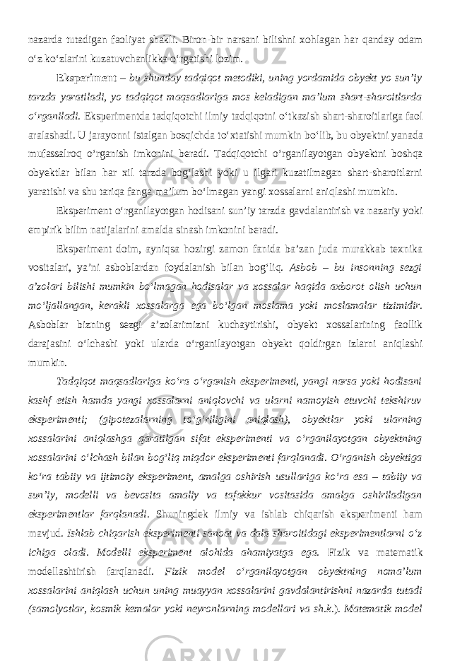 nazarda tutadigan faol iyat shakli. Biron-bir narsani bilishni xohlagan har qanday odam о ‘z k о ‘zlarini kuzatuvchanlikka о ‘rgatishi lozim. Eksperiment – bu shunday tadqiqot metodiki, uning yordamida obyekt yo sun’iy tarzda yaratiladi, yo tadqiqot maqsadlariga mos keladigan ma’lum shart-sharoitlarda о ‘rganiladi . Eksperimentda tadqiqotchi ilmiy tadqiqotni о ‘tkazish shart-sharoitlariga faol aralashadi. U jarayonni istalgan bosqichda t о ‘xtatishi mumkin b о ‘lib, bu obyektni yanada mufassalroq о ‘rganish imkonini beradi. Tadqiqotchi о ‘rganilayotgan obyektni boshqa obyektlar bilan har xil tarzda bog‘lashi yoki u ilgari kuzatilmagan shart-sharoitlarni yaratishi va shu tariqa fanga ma’lum b о ‘lmagan yangi xossalarni aniqlashi mumkin. Eksperiment о ‘rganilayotgan hodisani sun’iy tarzda gavdalantirish va nazariy yoki empirik bilim natijalarini amalda sinash imkonini beradi. Eksperiment doim, ayniqsa hozirgi zamon fanida ba’zan juda murakkab texnika vositalari, ya’ni asboblardan foydalanish bilan bog‘liq. Asbob – bu insonning sezgi a’zolari bilishi mumkin b о ‘lmagan hodisalar va xossalar haqida axborot olish uchun m о ‘ljallangan, kerakli xossalarga ega b о ‘lgan moslama yoki moslamalar tizimidir. Asboblar bizning sezgi a’zolarimizni kuchaytirishi, obyekt xossalarining faollik darajasini о ‘lchashi yoki ularda о ‘rganilayotgan obyekt qoldirgan izlarni aniqlashi mumkin. Tadqiqot maqsadlariga k о ‘ra о ‘rganish eksperimenti, yangi narsa yoki hodisani kashf etish hamda yangi xossalarni aniqlovchi va ularni namoyish etuvchi tekshiruv eksperimenti; (gipotezalarning t о ‘g‘riligini aniqlash), obyektlar yoki ularning xossalarini aniqlashga qaratilgan sifat eksperimenti va о ‘rganilayotgan obyektning xossalarini о ‘lchash bilan bog‘liq miqdor eksperimenti farqlanadi. О ‘rganish obyektiga k о ‘ra tabiiy va ijtimoiy eksperiment, amalga oshirish usullariga k о ‘ra esa – tabiiy va sun’iy, modelli va bevosita amaliy va tafakkur vositasida amalga oshiriladigan eksperimentlar farqlanadi . Shuningdek ilmiy va ishlab chiqarish eksperimenti ham mavjud. Ishlab chiqarish eksperimenti sanoat va dala sharoitidagi eksperimentlarni о ‘z ichiga oladi. Modelli eksperiment alohida ahamiyatga ega. Fizik va matematik modellashtirish farqlanadi. Fizik model о ‘rganilayotgan obyektning noma’lum xossalarini aniqlash uchun uning muayyan xossalarini gavdalantirishni nazarda tutadi (samolyotlar, kosmik kemalar yoki neyronlarning modellari va sh.k .). Matematik model 