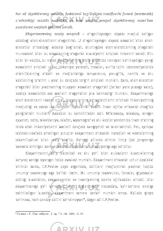 har xil obyektlarning umumiy, funksional bog‘liqligini tavsiflovchi formal (matematik) о ‘xshashligi asosida tuziladiki, bu ham amalda mavjud obyektlarning noma’lum xossalarini aniqlash imkonini beradi. Eksperimentning asosiy m aqsadi – о ‘rganilayotgan obyekt mavjud b о ‘lgan odatdagi shart-sharoitlarni о ‘zgartirish. U о ‘rganilayotgan obyekt xossalari bilan shart- sharoitlar о ‘rtasidagi sababiy bog‘lanish, shuningdek shart-sharoitlarning о ‘zgarishi munosabati bilan bu xossalarning о ‘zgarish xususiyatini aniqlash imkonini beradi. Shu bilan bir vaqt da, bu metod predmetlarning tabiiy sharoitda namoyon b о ‘lmaydigan yangi xossalarini aniqlash uchun imkoniyat yaratadi, masalan, sun’iy iqlim laboratoriyalarida о ‘simliklarning о ‘sishi va rivojlanishiga temperatura, yorug‘lik, namlik va shu kabilarning ta’sirini u yoki bu darajada t о ‘g‘ri aniqlash mumkin. Zero, shart-sharoitlar о ‘zgarishi bilan predmetning muayyan xossalari о ‘zgar ishi (ba’zan yana yuzaga kelar), boshqa xossalarida esa sezilarli о ‘zgarishlar yuz bermasligi mumkin. Eksperimentga shart-sharoitlarni nazorat qilish, jarayonlarning k о ‘rsatkichlarini о ‘lchash imkoniyatining mavjudligi va asbob-uskunalardan foydalanish xosdir. Inson tajriba о ‘tkazish chog‘ida yanglishishi mumkin. Asboblar bu kamchilikdan xoli. Mikroskop, teleskop, rentgen apparati, radio, televideniye, telefon, seysmograf va shu kabilar yordamida inson о ‘zining idrok etish imkoniyatlarini sezilarli darajada kengaytirdi va teranlashtirdi. Fan, ayniqsa tabiatshunoslikda erishilgan yutuqlar eksperiment о ‘tkazish metodlari va vositalarining takomillashuvi bilan uzviy bog‘liq. S о ‘nggi yillarda olimlar ilmiy ijod jarayoniga bevosita kiritilgan kompyuterlardan foydalanish imkoniyatiga ega b о ‘ldilar. Eksperimentni k о ‘p takrorlash va shu y о ‘l bilan xulosalarni kuzatuvlarning k о ‘proq soniga tayangan holda asoslash mumkin. Eksperiment о ‘tkazish uchun dastlabki bilimlar kerak, I.P.Pavlov qayd etganidek, dalillarni rivojlantirish predmet haqida umumiy tasavvurga ega b о ‘lish lozim. Bu umumiy tasavvurlar, farazlar, gipotezalar oldingi kuzatishlar, eksperimentlar va insoniyatning barcha tajribasidan olinadi. Ular eksperimentga y о ‘l k о ‘rsatadi. Aniq anglanmagan maqsadsiz, k о ‘r-k о ‘rona amalga oshiriladigan kuzatish, eksperiment samara berishi mumkin emas. Kallada g‘oya b о ‘lmasa, hech qanday dalilni k о ‘rolmaysan 4 , degan edi I.P.Pavlov. 4 Павлов И.П. Полн.собр.соч. 2 изд. Т.1. –М.: 1951. –С. 67. 