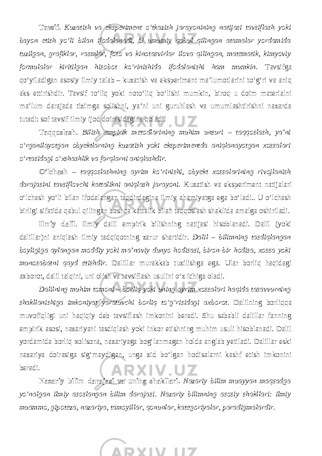 Tavsif. Kuzatish va eksperiment о ‘tkazish jarayonining natijasi tavsiflash yoki bayon etish y о ‘li bilan ifodalanadi. U umumiy qabul qilingan atamalar yordamida tuzilgan, grafiklar, rasmlar, foto va kinotasvirlar ilova qilingan, matematik, kimyoviy formulalar kiritilgan hisobot k о ‘rinishida ifodalanishi ham mumkin . Tavsifga q о ‘yiladigan asosiy ilmiy talab – kuzatish va eksperiment ma’lumotlarini t о ‘g‘ri va aniq aks ettirishdir. Tavsif t о ‘liq yoki not о ‘liq b о ‘lishi mumkin, biroq u doim materialni ma’lum darajada tizimga solishni, ya’ni uni guruhlash va umumlashtirishni nazarda tutadi: sof tavsif ilmiy ijod doirasidagina qoladi. Taqqoslash . Bilish empirik metodlarining muhim unsuri – taqqoslash, ya’ni о ‘rganilayotgan obyektlarning kuzatish yoki eksperimentda aniqlanayotgan xossalari о ‘rtasidagi о ‘xshashlik va farqlarni aniqlashdir . О‘lchash – taqqoslashning ayrim kо‘rinishi, obyekt xossalarining rivojlanish darajasini tavsiflovchi kattalikni aniqlash jarayoni. Kuzatish va eksperiment natijalari о‘lchash yо‘li bilan ifodalangan taqdirdagina ilmiy ahamiyatga ega bо‘ladi.. U о‘lchash birligi sifatida qabul qilingan boshqa kattalik bilan taqqoslash shaklida amalga oshiriladi. Ilmiy dalil . Ilmiy dalil empirik bilishning natijasi hisoblanadi. Dalil (yoki dalillar)ni aniqlash ilmiy tadqiqotning zarur shartidir. Dalil – bilimning tasdiqlangan boyligiga aylangan moddiy yoki ma’naviy dunyo hodisasi, biron-bir hodisa, xossa yoki munosabatni qayd etishdir . Dalillar murakkab tuzilishga ega. Ular borliq haqidagi axborot, dalil talqini, uni olish va tavsiflash usulini о ‘z ichiga oladi. Dalilning muhim tomoni – borliq yoki uning ayrim xossalari haqida tasavvurning shakllanishiga imkoniyat yaratuvchi borliq t о ‘g‘risidagi axborot. Dalilning borliqqa muvofiqligi uni haqiqiy deb tavsiflash imkonini beradi. Shu sababli dalillar fanning empirik asosi, nazariyani tasdiqlash yoki inkor etishning muhim usuli hisoblanadi. Dalil yordamida borliq xolisona, nazariyaga bog‘lanmagan holda anglab yetiladi. Dalillar eski nazariya doirasiga sig‘maydigan, unga zid b о ‘lgan hodisalarni kashf etish imkonini beradi. Nazariy bilim darajasi va uning shakllari. Nazariy bilim muayyan maqsadga yо‘nalgan ilmiy asoslangan bilim darajasi . Nazariy bilimning asosiy shakllari: ilmiy muammo, gipoteza, nazariya, tamoyillar, qonunlar, kategoriyalar, paradigmalardir. 