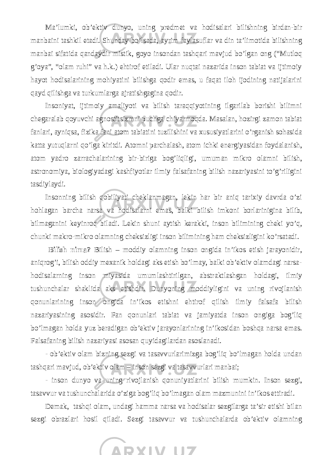 Ma’lumki, ob’ektiv dunyo, uning predmet va hodisalari bilishning birdan-bir manbaini tashkil eta di. Shunday bo’lsada, ayrim faylasuflar va din ta’limotida bilishning manbai sifatida qandaydir mistik, goyo insondan tashqari mavjud bo’lgan ong (“Mutloq g’oya”, “olam ruhi” va h.k.) ehtirof etiladi. Ular nuqtai nazarida inson tabiat va ijtimoiy hayot hodisalarining mohiyatini bilishga qodir emas, u faqat iloh ijodining natijalarini qayd qilishga va turkumlarga ajratishgagina qodir. Insoniyat, ijtimoiy amaliyoti va bilish taraqqiyotining ilgarilab borishi bilimni chegaralab qoyuvchi agnostitsizmni puchga chiyarmoqda. Masalan, hozirgi zamon tabiat fanlari, ayniqsa, fizika fani atom tabiatini tuzilishini va xususiyatlarini o’rganish sohasida katta yutuqlarni qo’lga kiritdi. Atomni parchalash, atom ichki energiyasidan foydalanish, atom yadro zarrachalarining bir-biriga bog’liqligi, umuman mikro olamni bilish, astronomiya, biologiyadagi kashfiyotlar ilmiy falsafaning bilish nazariyasini to’g’riligini tasdiylaydi. Insonning bilish qobiliyati cheklanmagan, lekin har bir aniq tarixiy davrda o’zi hohlagan barcha narsa va hodisalarni emas, balki bilish imkoni borlarinigina bilib, bilmaganini keyinroq biladi. Lekin shuni aytish kerakki, inson bilimining cheki yo’q, chunki makro-mikro olamning cheksizligi inson bilimining ham cheksizligini ko’rsatadi. Bilish nima? Bilish – moddiy olamning inson ongida in’ikos etish jarayonidir, aniqrog’i, bilish oddiy mexanik holdagi aks etish bo’lmay, balki ob’ektiv olamdagi narsa- hodisalarning inson miyasida umumlashtirilgan, abstraktlashgan holdagi, ilmiy tushunchalar shaklida aks etishdir. Dunyoning moddiyligini va uning rivojlanish qonunlarining inson ongida in’ikos etishni ehtirof qilish ilmiy falsafa bilish nazariyasining asosidir. Fan qonunlari tabiat va jamiyatda inson ongiga bog’liq bo’lmagan holda yuz beradigan ob’ektiv jarayonlarining in’ikosidan boshqa narsa emas. Falsafaning bilish nazariyasi asosan quyidagilardan asoslanadi. - ob’ektiv olam bizning sezgi va tasavvurlarimizga bog’liq bo’lmagan holda undan tashqari mavjud, ob’ektiv olam – inson sezgi va tasavvurlari manbai; - inson dunyo va uning rivojlanish qonuni yat larini bilish mumkin. Inson sezgi, tasavvur va tushunchalarida o’ziga bog’liq bo’lmagan olam mazmunini in’ikos ettiradi. Demak, tashqi olam, undagi hamma narsa va hodisalar sezgilarga ta’sir etishi bilan sezgi obrazlari hosil qiladi. Sezgi tasavvur va tushunchalarda ob’ektiv olamning 