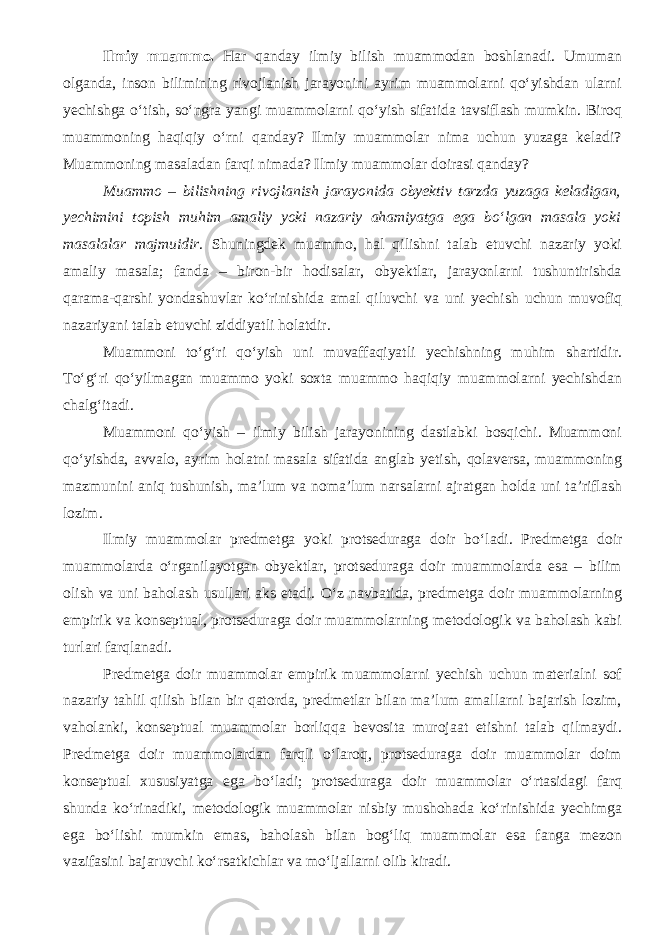 Ilmiy muammo. Har qanday ilmiy bilish muammodan boshlanadi. Umuman olganda, inson bilimining rivojlanish jarayonini ayrim muammolarni qо‘yishdan ularni yechishga о‘tish, sо‘ngra yangi muammolarni qо‘yish sifatida tavsiflash mumkin. Biroq muammoning haqiqiy о‘rni qanday? Ilmiy muammolar nima uchun yuzaga keladi? Muammoning masaladan farqi nimada? Ilmiy muammolar doirasi qanday? Muammo – bilishning rivojlanish jarayonida obyektiv tarzda yuzaga keladigan, yechimini topish muhim amaliy yoki nazariy ahamiyatga ega bо‘lgan masala yoki masalalar majmuidir . Shuningdek muammo, hal qilishni talab etuvchi nazariy yoki amaliy masala; fanda – biron-bir hodisalar, obyektlar, jarayonlarni tushuntirishda qarama-qarshi yondashuvlar kо‘rinishida amal qiluvchi va uni yechish uchun muvofiq nazariyani talab etuvchi ziddiyatli holatdir. Muammoni tо‘g‘ri qо‘yish uni muvaffaqiyatli yechishning muhim shartidir. Tо‘g‘ri qо‘yilmagan muammo yoki soxta muammo haqiqiy muammolarni yechishdan chalg‘itadi. Muammoni qо‘yish – ilmiy bilish jarayonining dastlabki bosqichi. Muammoni qо‘yishda, avvalo, ayrim holatni masala sifatida anglab yetish, qolaversa, muammoning mazmunini aniq tushunish, ma’lum va noma’lum narsalarni ajratgan holda uni ta’riflash lozim. Ilmiy muammolar predmetga yoki protseduraga doir b о ‘ladi. Predmetga doir muammolarda о ‘rganilayotgan obyektlar, protseduraga doir muammolarda esa – bilim olish va uni baholash usullari aks etadi. О‘z navbatida, predmetga doir muammolarning empirik va konseptual, protseduraga doir muammolarning metodologik va baholash kabi turlari farqlanadi. Predmetga doir muammolar empirik muammolarni yechish uchun materialni sof nazariy tahlil qilish bilan bir qatorda, predmetlar bilan ma’lum amallarni bajarish lozim, vaholanki, konseptual muammolar borliqqa bevosita murojaat etishni talab qilmaydi. Predmetga doir muammolardan farqli о‘laroq, protseduraga doir muammolar doim konseptual xususiyatga ega bо‘ladi; protseduraga doir muammolar о‘rtasidagi farq shunda kо‘rinadiki, metodologik muammolar nisbiy mushohada kо‘rinishida yechimga ega bо‘lishi mumkin emas, baholash bilan bog‘liq muammolar esa fanga mezon vazifasini bajaruvchi kо‘rsatkichlar va mо‘ljallarni olib kiradi. 