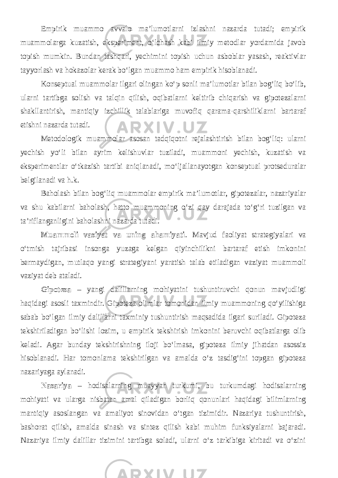 Empirik muammo avvalo ma’lumotlarni izlashni nazarda tutadi; empirik muammolarga kuzatish, eksperiment, о‘lchash kabi ilmiy metodlar yordamida javob topish mumkin. Bundan tashqari, yechimini topish uchun asboblar yasash, reaktivlar tayyorlash va hokazolar kerak bо‘lgan muammo ham empirik hisoblanadi. Konseptual muammolar ilgari olingan kо‘p sonli ma’lumotlar bilan bog‘liq bо‘lib, ularni tartibga solish va talqin qilish, oqibatlarni keltirib chiqarish va gipotezalarni shakllantirish, mantiqiy izchillik talablariga muvofiq qarama-qarshiliklarni bartaraf etishni nazarda tutadi. Metodologik muammolar asosan tadqiqotni rejalashtirish bilan bog‘liq: ularni yechish yо‘li bilan ayrim kelishuvlar tuziladi, muammoni yechish, kuzatish va eksperimentlar о‘tkazish tartibi aniqlanadi, mо‘ljallanayotgan konseptual protseduralar belgilanadi va h.k. Baholash bilan bog‘liq muammolar empirik ma’lumotlar, gipotezalar, nazariyalar va shu kabilarni baholash, hatto muammoning о‘zi qay darajada tо‘g‘ri tuzilgan va ta’riflanganligini baholashni nazarda tutadi. Muammoli vaziyat va uning ahamiyati . Mavjud faoliyat strategiyalari va о ‘tmish tajribasi insonga yuzaga kelgan qiyinchilikni bartaraf etish imkonini bermaydigan, mutlaqo yangi strategiyani yaratish talab etiladigan vaziyat muammoli vaziyat deb ataladi. Gipoteza – yangi dalillarning mohiyatini tushuntiruvchi qonun mavjudligi haqidagi asosli taxmindir. Gipoteza olimlar tomonidan ilmiy muammoning qо‘yilishiga sabab bо‘lgan ilmiy dalillarni taxminiy tushuntirish maqsadida ilgari suriladi. Gipoteza tekshiriladigan bо‘lishi lozim, u empirik tekshirish imkonini beruvchi oqibatlarga olib keladi. Agar bunday tekshirishning iloji bо‘lmasa, gipoteza ilmiy jihatdan asossiz hisoblanadi. Har tomonlama tekshirilgan va amalda о‘z tasdig‘ini topgan gipoteza nazariyaga aylanadi. Nazariya – hodisalarning muayyan turkumi, bu turkumdagi hodisalarning mohiyati va ularga nisbatan amal qiladigan borliq qonunlari haqidagi bilimlarning mantiqiy asoslangan va amaliyot sinovidan о‘tgan tizimidir. Nazariya tushuntirish, bashorat qilish, amalda sinash va sintez qilish kabi muhim funksiyalarni bajaradi. Nazariya ilmiy dalillar tizimini tartibga soladi, ularni о‘z tarkibiga kiritadi va о‘zini 